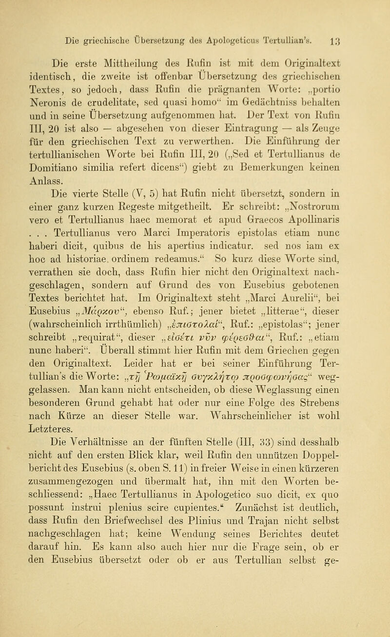 Die erste Mittheilung des Rufin ist mit dem Originaltext identisch, die zweite ist offenbar Übersetzung des griechischen Textes, so jedoch, dass Rufin die prägnanten Worte: „portio Neronis de crudelitate, sed quasi homo im Gedächtniss behalten und in seine Übersetzung aufgenommen hat. Der Text von Rufin III, 20 ist also — abgesehen von dieser Eintragung — als Zeuge für den griechischen Text zu verwerthen. Die Einführung der tertullianischen Worte bei Rufin III, 20 („Sed et Tertullianus de Domitiano similia refert dicens) giebt zu Bemerkungen keinen Anlass. Die vierte Stelle (V, 5) hat Rufin nicht übersetzt, sondern in einer ganz kurzen Regeste mitgetheilt. Er schreibt: „Nostrorum vero et Tertullianus haec memorat et apud Graecos Apollinaris . . . Tertullianus vero Marci Imperatoris epistolas etiam nunc haberi dicit, quibus de his apertius indicatur. sed nos iam ex hoc ad historiae ordinem redeamus. So kurz diese Worte sind, verrathen sie doch, dass Rufin hier nicht den Originaltext nach- geschlagen, sondern auf Grund des von Eusebius gebotenen Textes berichtet hat. Im Originaltext steht „Marci Aurelii, bei Eusebius „MaQxov, ebenso Ruf.; jener bietet „litterae, dieser (wahrscheinlich irrthümlich) „emözolai11, Ruf.: „epistolas; jener schreibt „requirat, dieser „siöszi. vvv cptgeo&cu, Ruf.: „etiam nunc haberi. Überall stimmt hier Rufin mit dem Griechen gegen den Originaltext. Leider hat er bei seiner Einführung Ter- tullian's die Worte: „zyj Pcof/atxf] ovyxXrjzco jtQoOg)cop?]oagu weg- gelassen. Man kann nicht entscheiden, ob diese Weglassung einen besonderen Grund gehabt hat oder nur eine Folge des Strebens nach Kürze an dieser Stelle war. Wahrscheinlicher ist wohl Letzteres. Die Verhältnisse an der fünften Stelle (III, 33) sind desshalb nicht auf den ersten Blick klar, weil Rufin den unnützen Doppel- bericht des Eusebius (s. oben S. 11) in freier Weise in einen kürzeren zusammengezogen und übermalt hat, ihn mit den W'orten be- schliessend: „Haec Tertullianus in Apologetico suo dicit, ex quo possunt instrui plenius scire cupientes. Zunächst ist deutlich, dass Rufin den Briefwechsel des Plinius und Trajan nicht selbst nachgeschlagen hat; keine Wendung seines Berichtes deutet darauf hin. Es kann also auch hier nur die Frage sein, ob er den Eusebius übersetzt oder ob er aus Tertullian selbst ge-
