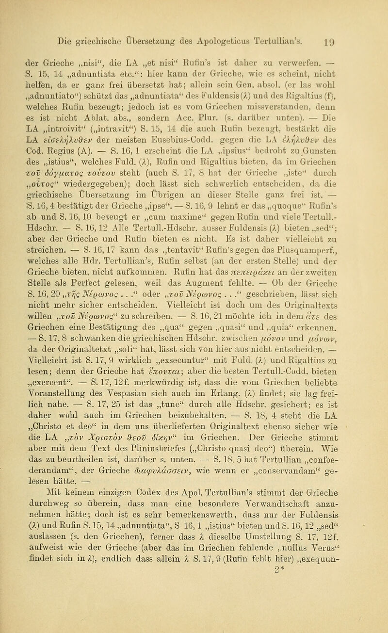 der Grieche „nisi, die LA. „et nisi'' Rufin's ist daher zu verwerfen. — S. 15, 14 „adnuntiata etc.: hier kann der Grieche, wie es scheint, nicht helfen, da er ganz frei übersetzt hat; allein sein Gen. absol. (er las wohl „adnuntiato) schützt das „adnuntiata des Fuldensis (A) und des Rigaltius (f), welches Rufin bezeugt; jedoch ist es vom Griechen inissverstanden, denn es ist nicht Ablat. abs., sondern Acc. Plur. (s. darüber unten). — Die LA „introivit („intravit) S. 15, 14 die auch Rufin bezeugt, bestärkt die LA fLaehjXv&sv der meisten Eusebius-Codd. gegen die LA tXrjXvOev des Cod. Regius (A). — S. 16, 1 erscheint die LA „ipsius bedroht zu Gunsten des „istius, welches Fuld. (A), Rufin und Rigaltius bieten, da im Griechen xov döy/naxog xovxov steht (auch S. 17, 8 hat der Grieche „iste durch „ovxoq wiedergegeben); doch lässt sich schwerlich entscheiden, da die griechische Übersetzung im Übrigen an dieser Stelle ganz frei ist. — S. 16,4 bestätigt der Grieche „ipse. — S. 16, 9 lehnt er das „quoque Rufin's ab und S. 16,10 bezeugt er „cum maxime gegen Rufin und viele Tertull.- Hdschr. — S. 16,12 Alle Tertull.-Hdschr. ausser Fuldensis (A) bieten „sed; aber der Grieche und Rufin bieten es nicht. Es ist daher vielleicht zu streichen. — S. 16,17 kann das „tentavit Rufin's gegen das Plusquamperf., welches alle Hdr. Tertullian's, Rufin selbst (an der ersten Stelle) und der Grieche bieten, nicht aufkommen. Rufin hat das TtsueiQÜxsi an der zweiten Stelle als Perfect gelesen, weil das Augment fehlte. — üb der Grieche S. 16, 20 „z% Nsqojvoc; . . . oder „xov NtQtovoq . . . geschrieben, lässt sich nicht mehr sicher entscheiden. Vielleicht ist doch um des Originaltexts willen ,,xov Nsqcüvoq zu schreiben. — S. 16, 21 möchte ich in dem uxs des Griechen eine Bestätigung des „qua gegen „quasi und „quia erkennen. — S. 17, 8 schwanken die griechischen Hdschr. zwischen ;xövov und /xovcov, da der Originaltetxt „soli hat, lässt sich von hier aus nicht entscheiden. — Vielleicht ist S. 17, 9 wirklich „exsecuntur mit Fuld. (A) und Rigaltius zu lesen; denn der Grieche hat movxcu; aber die besten Tertull.-Codd. bieten „exercent. — S. 17,12 f. merkwürdig ist, dass die vom Griechen beliebte Voranstellung des Vespasian sich auch im Erlang. (A) findet; sie lag frei- lich nahe. — S. 17, 25 ist das „tunc durch alle Hdschr. gesichert; es ist daher wohl auch im Griechen beizubehalten. — S. 18, 4 steht die LA „Christo et deo in dem uns überlieferten Originaltext ebenso sicher wie die LA „xbv Xqlgxov &eov 6ixr\vu im Griechen. Der Grieche stimmt aber mit dem Text des Pliniusbriefes („Christo quasi deo) überein. Wie das zubeurtheilen ist, darüber s. unten. — S. 18, 5 hat Tertullian „confoe- derandam, der Grieche öicc<pvXccGG£iv, wie wenn er „conservandam ge- lesen hätte. — Mit keinem einzigen Codex des Apol. Tertullian's stimmt der Grieche durchweg so überein, dass man eine besondere Verwandtschaft anzu- nehmen hätte; doch ist es sehr bemerkenswerth, dass nur der Fuldensis (A) und Rufin S. 15,14 „adnuntiata, S 16,1 „istius bieten und S. 16,12 „sed auslassen (s. den Griechen), ferner dass A dieselbe Umstellung S. 17, 12 f. aufweist wie der Grieche (aber das im Griechen fehlende ,.nullus Verus findet sich in X), endlich dass allein X S. 17, 9 (Rufin fehlt hier) „exequun- 2*