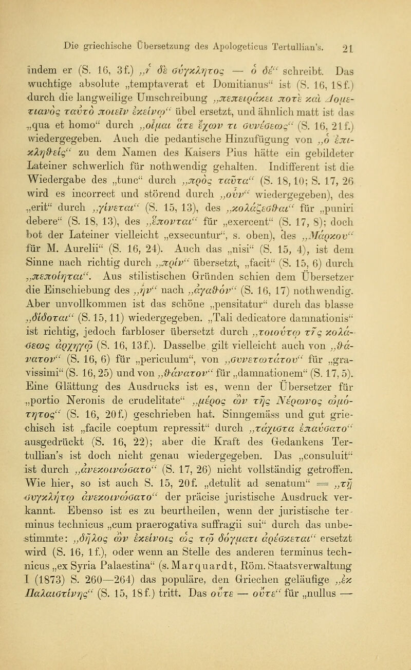 andern er (S. 16, 3 f.) „/ öh Ovyxlrjxog — 6 6£ schreibt. Das wuchtige absolute „temptaverat et Domitianus ist (S. 16, 18 f.) durch die langweilige Umschreibung „jtejcsiQaxei Jioxh xal Joitt- xiavog xavxo jcoielv sxslvcp übel ersetzt, und ähnlich matt ist das „qua et homo durch „oijicu ctxs tycov xl GvvtöEcog (S. 16, 21f.) wiedergegeben. Auch die pedantische Hinzufügung von ,,o Ixt- xXi]&£igu zu dem Namen des Kaisers Pius hätte ein gebildeter Lateiner schwerlich für nothwendig gehalten. Indifferent ist die Wiedergabe des „tunc durch „JtQog xavxa (S. 18,10; S. 17, 26 wird es incorrect und störend durch „ovvu wiedergegeben), des „erit durch „yivsxai (S. 15, 13), des „xoXa&Gd-ai für „puniri debere (S. 18, 13), des „ejiovxcu, für „exercent (S. 17, 8); doch bot der Lateiner vielleicht „exsecuntur, s. oben), des „Maoxov für M. Aurelii (S. 16, 24). Auch das „nisi (S. 15, 4), ist dem Sinne nach richtig durch „üiq'lv übersetzt, „facit (S. 15, 6) durch y,jtsxoL9]xaiu. Aus stilistischen Gründen schien dem Übersetzer die Einschiebung des „t\v nach ,,aya&6v (S. 16, 17) nothwendig. Aber unvollkommen ist das schöne „pensitatur durch das blasse „didoxat (S. 15,11) wiedergegeben. „Tali dedicatore damnationis ist richtig, jedoch farbloser übersetzt durch „xoiovxco xrg xoXd- Cscog dgxr/yw (S. 16, 13 f.). Dasselbe gilt vielleicht auch von „d-d- vaxovu (S. 16, 6) für „periculum, von „övvexcoxaxov für „gra- vissimi (S. 16,25) und von „d-dvaxov für „damnationem (S. 17, 5). Eine Glättung des Ausdrucks ist es, wenn der Übersetzer für „portio Neronis de crudelitate yHuegog cov xr\g Neqojvoc cofio- xrjxoq (S. 16, 20 f.) geschrieben hat. Sinngemäss und gut grie- chisch ist „facile coeptum repressit durch „xäytöxa kxavöaxo ausgedrückt (S. 16, 22); aber die Kraft des Gedankens Ter- tullian's ist doch nicht genau wiedergegeben. Das „consuluit ist durch „avexoivcoGaxo (S. 17, 26) nicht vollständig getroffen. Wie hier, so ist auch S. 15, 20f. „detulit ad senatum = „xjj ■ijvyxlrjxq) dvexoivcoöaxo der präcise juristische Ausdruck ver- kannt. Ebenso ist es zu beurtheilen, wenn der juristische ter- minus technicus „cum praerogativa suffragii sui durch das unbe- stimmte: „örjXog cov sxslvoig cog xcp Soyccaxi aQEöXExat ersetzt wird (S. 16, lf), oder wenn an Stelle des anderen terminus tech- nicus „ex Syria Palaestina (s.Marquardt, Rom. Staatsverwaltung I (1873) S. 260—264) das populäre, den Griechen geläufige „Ix naXai6xiv7]gu (S. 15, 18 f.) tritt. Das ovxs — ovxs für „nullus —