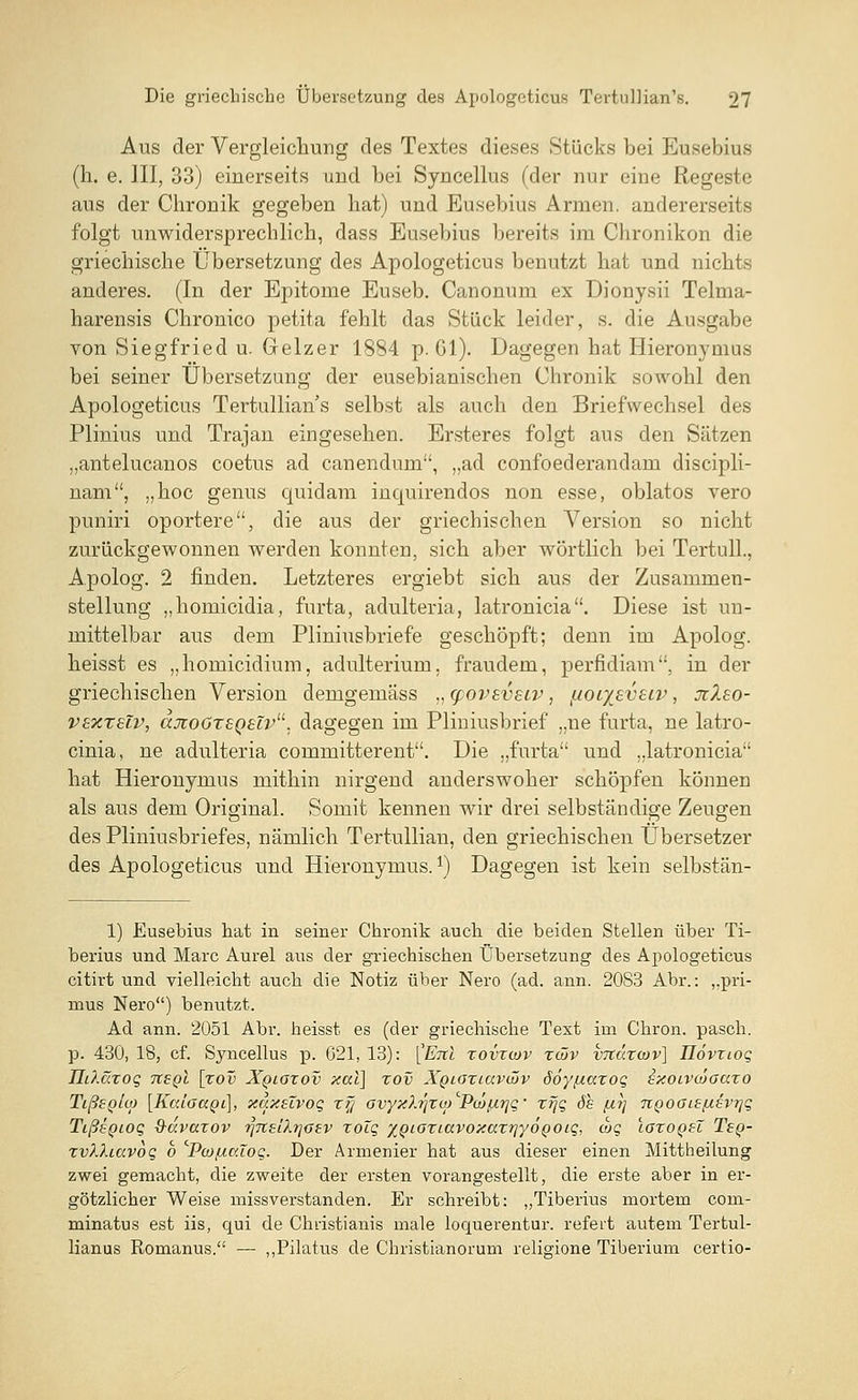 Aus der Vergleichung des Textes dieses Stücks bei Eusebius (h. e. III, 33) einerseits und bei Syncellus (der nur eine Regeste aus der Chronik gegeben hat) und Eusebius Armen, andererseits folgt unwidersprechlich, dass Eusebius bereits im Chronikon die griechische Übersetzung des Apologeticus benutzt hat und nichts anderes. (In der Epitome Euseb. Canonum ex Dionysii Telma- harensis Chronico petita fehlt das Stück leider, s. die Ausgabe von Siegfried u. Geizer 1884 p. Gl). Dagegen hat Hieronymus bei seiner Übersetzung der eusebianischen Chronik sowohl den Apologeticus Tertullians selbst als auch den Briefwechsel des Plinius und Trajan eingesehen. Ersteres folgt aus den Sätzen „antelucanos coetus ad canendum, „ad confoederandam discipli- nam, „hoc genus quidam inquirendos non esse, oblatos vero puniri oportere, die aus der griechischen Version so nicht zurückgewonnen werden konnten, sich aber wörtlich bei Tertull., Apolog. 2 finden. Letzteres ergiebt sich aus der Zusammen- stellung „homieidia, furta, adulteria, latronicia. Diese ist un- mittelbar aus dem Pliniusbriefe geschöpft; denn im Apolog. heisst es „homieidium, adulterium. fraudem, perfidiam. in der griechischen Version demgemass „ cpovsvsiv, f/or/sveiv, xlso- vsxzelv, ccxoözsQtTv. dagegen im Pliniusbrief „ne furta, ne latro- cinia, ne adulteria committerent. Die „furta und „latronicia hat Hieronymus mithin nirgend anderswoher schöpfen können als aus dem Original. Somit kennen wir drei selbständige Zeugen des Pliniusbriefes, nämlich Tertullian, den griechischen Übersetzer des Apologeticus und Hieronymus. *) Dagegen ist kein selbstän- 1) Eusebius hat in seiner Chronik auch die beiden Stellen über Ti- berius und Marc Aurel aus der griechischen Übersetzung des Apologeticus citirt und vielleicht auch die Notiz über Nero (ad. ann. 2083 Abr.: ,.pri- mus Nero) benutzt. Ad ann. 2051 Abr. heisst es (der griechische Text im Chron. pasch, p. 430, 18, cf. Syncellus p. 021, 13): ^Enl xovxwv züv vnüxcjv] üövxioq HiXüxoq iieqI [xov Xqloxov xal] xov XQiaxiavwv ööy/xaxoq ixoivojaaxo Tißepho [KaioaQi], xuxüvoq xjj ovyxhjxw Pa>/biqq' xr^q 6h fi?] nQOOiSfisvqq TißtQioq 9-dvaxov ^Ttsiltjaev xolq %QiGxiavoxaxriyÖQOiq, ojq Ioxoqh Tsq- xv?.?.iavoq b ''Pojf/.cdoq. Der Armenier hat aus dieser einen Mittheilung zwei gemacht, die zweite der ersten vorangestellt, die erste aber in er- götzlicher Weise missverstanden. Er schreibt: „Tiberius mortem com- minatus est iis, qui de Christianis male loquerentur. refert autem Tertul- lianus Romanus. — „Pilatus de Christianorum religione Tiberium certio-
