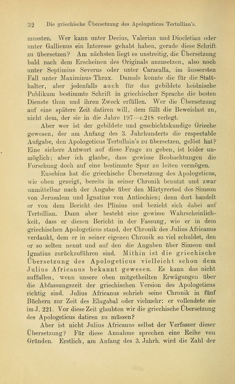 mussten. Wer kann unter Decius, Yalerian und Diocletian oder unter Gallienus ein Interesse gehabt haben, gerade diese Schrift zu übersetzen? Am nächsten liegt es unstreitig, die Übersetzung bald nach dem Erscheinen des Originals anzusetzen, also noch unter Septimius Severus oder unter Caracalla, im äussersten Fall unter Maximinus Thrax. Damals konnte die für die Statt- halter, aber jedenfalls auch für das gebildete heidnische Publikum bestimmte Schrift in griechischer Sprache die besten Dienste thun und ihren Zweck erfüllen. Wer die Übersetzung auf eine spätere Zeit datiren will, dem fällt die Beweislast zu, nicht dem, der sie in die Jahre 197—c.218 verlegt. Aber wer ist der gebildete und geschichtskundige Grieche gewesen, der am Anfang des 3. Jahrhunderts die respectable Aufgabe, den Apologeticus Tertullain's zu übersetzen, gelöst hat? Eine sichere Antwort auf diese Frage zu geben, ist leider un- möglich; aber ich glaube, dass gewisse Beobachtungen die Forschung doch auf eine bestimmte Spur zu leiten vermögen. Eusebius hat die griechische Übersetzung des Apologeticus, wie oben gezeigt, bereits in seiner Chronik benutzt und zwar unmittelbar nach der Angabe über den Märtyrertod des Simeon von Jerusalem und Ignatius von Antiochien; denn dort handelt er von dem Bericht des Plinius und bezieht sich dabei auf Tertullian. Dann aber besteht eine gewisse Wahrscheinlich- keit, dass er diesen Bericht in der Fassung, wie er in dem griechischen Apologeticus stand, der Chronik des Julius Africanus verdankt, dem er in seiner eigenen Chronik so viel schuldet, den er so selten nennt und auf den die Angaben über Simeon und Ignatius zurückzuführen sind. Mithin ist die griechische Übersetzung des Apologeticus vielleicht schon dem Julius Africanus bekannt gewesen. Es kann das nicht auffallen, wenn unsere oben mitgetheilten Erwägungen über die Abfassungszeit der griechischen Version des Apologeticus richtig sind. Julius Africanus schrieb seine Chronik in fünf Büchern zur Zeit des Elagabal oder vielmehr: er vollendete sie im J. 221. Vor diese Zeit glaubten wir die griechische Übersetzung des Apologeticus datiren zu müssen? Aber ist nicht Julius Africanus selbst der Verfasser dieser Übersetzung? Für diese Annahme sprechen eine Reihe von Gründen. Erstlich, am Anfang des 3. Jahrh. wird die Zahl der
