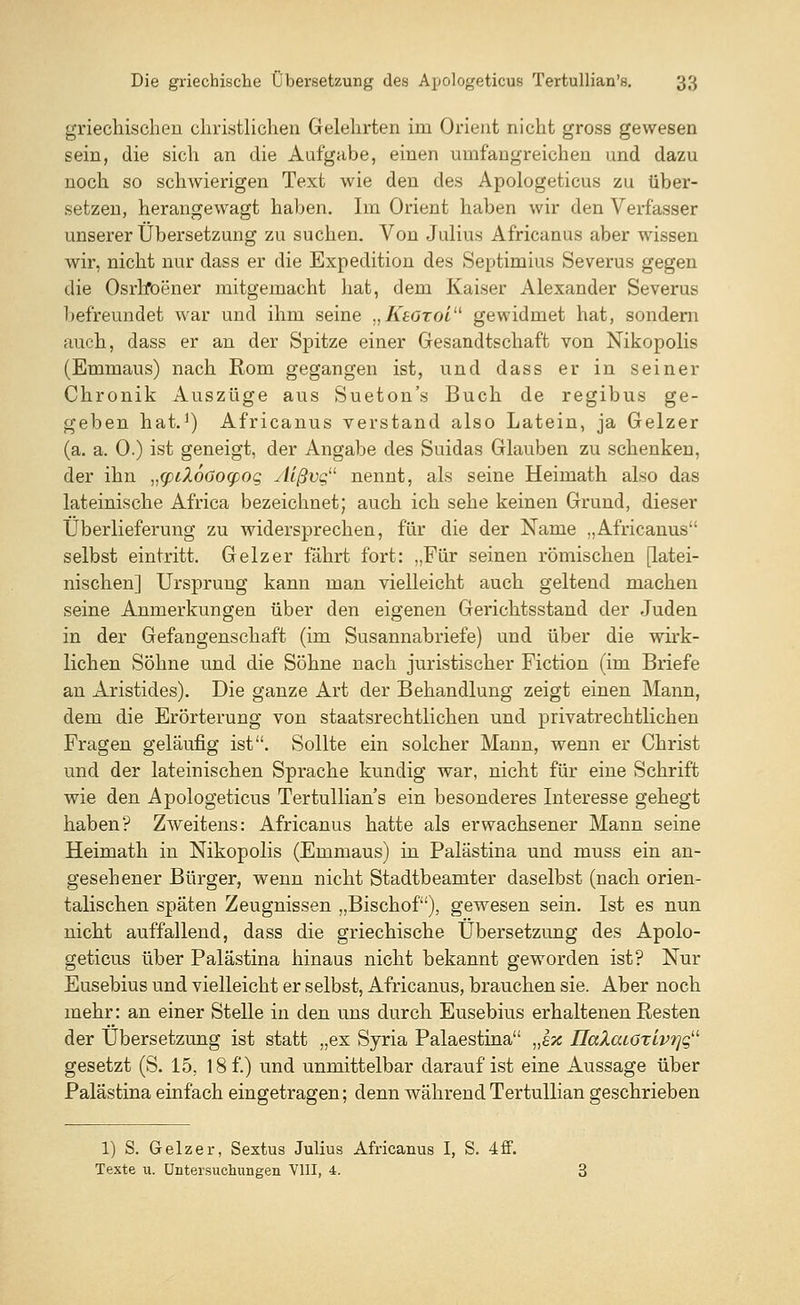 griechischen christlichen Gelehrten im Orient nicht gross gewesen sein, die sich an die Aufgabe, einen umfangreichen und dazu noch so schwierigen Text wie den des Apologeticus zu über- setzen, herangewagt haben. Im Orient haben wir den Verfasser unserer Übersetzung zu suchen. Von Julius Africanus aber wissen wir, nicht nur dass er die Expedition des Septimius Severus gegen die Osrlfoener mitgemacht hat, dem Kaiser Alexander Severus befreundet war und ihm seine „Ksotoi gewidmet hat, sondern auch, dass er an der Spitze einer Gesandtschaft von Nikopolis (Emmaus) nach Rom gegangen ist, und dass er in seiner Chronik Auszüge aus Sueton's Buch de regibus ge- geben hat.1) Africanus verstand also Latein, ja Geizer (a. a. 0.) ist geneigt, der Angabe des Suidas Glauben zu schenken, der ihn v<pil6öo(poQ yllßvg11 nennt, als seine Heimath also das lateinische Africa bezeichnet; auch ich sehe keinen Grund, dieser Überlieferung zu widersprechen, für die der Name „Africanus selbst eintritt. Geizer fährt fort: „Für seinen römischen [latei- nischen] Ursprung kann man vielleicht auch geltend machen seine Anmerkungen über den eigenen Gerichtsstand der Juden in der Gefangenschaft (im Susannabriefe) und über die wirk- lichen Söhne und die Söhne nach juristischer Fiction (im Briefe an Aristides). Die ganze Art der Behandlung zeigt einen Mann, dem die Erörterung von staatsrechtlichen und privatrechtlichen Fragen geläufig ist. Sollte ein solcher Mann, wenn er Christ und der lateinischen Sprache kundig war, nicht für eine Schrift wie den Apologeticus Tertullian's ein besonderes Interesse gehegt haben? Zweitens: Africanus hatte als erwachsener Mann seine Heimath in Nikopolis (Emmaus) in Palästina und niuss ein an- gesehener Bürger, wenn nicht Stadtbeamter daselbst (nach orien- talischen späten Zeugnissen „Bischof), gewesen sein. Ist es nun nicht auffallend, dass die griechische Übersetzung des Apolo- geticus über Palästina hinaus nicht bekannt geworden ist? Nur Eusebius und vielleicht er selbst, Africanus, brauchen sie. Aber noch mehr: an einer Stelle in den uns durch Eusebius erhaltenen Resten der Übersetzung ist statt „ex Syria Palaestina „sx IIaZaiöTiv?]qu gesetzt (S. 15, 18 f.) und unmittelbar daraufist eine Aussage über Palästina einfach eingetragen; denn während Tertullian geschrieben 1) S. Geizer, Sextus Julius Africanus I, S. 4ff. Texte u. Untersuchungen VIII, 4.