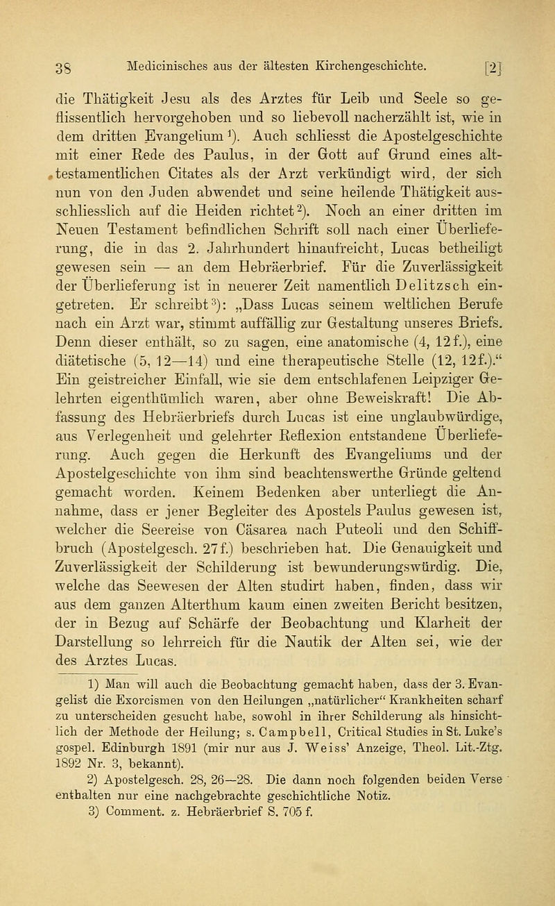 die Thätigkeit Jesu als des Arztes für Leib und Seele so ge- flissentlich hervorgehoben und so liebevoll nacherzählt ist, wie in dem dritten Evangeliuni1). Auch schliesst die Apostelgeschichte mit einer Rede des Paulus, in der Gott auf Grund eines alt- , testarn entlichen Citates als der Arzt verkündigt wird, der sich nun von den Juden abwendet und seine heilende Thätigkeit aus- schliesslich auf die Heiden richtet2). Noch an einer dritten im Neuen Testament befindlichen Schrift soll nach einer Überliefe- rung, die in das 2. Jahrhundert hinaufreicht, Lucas betheiligt gewesen sein — an dem Hebräerbrief. Für die Zuverlässigkeit der Überlieferung ist in neuerer Zeit namentlich Delitzsch ein- getreten. Er schreibt3): „Dass Lucas seinem weltlichen Berufe nach ein Arzt war, stimmt auffällig zur Gestaltung unseres Briefs. Denn dieser enthält, so zu sagen, eine anatomische (4, 12 f.), eine diätetische (5, 12—14) und eine therapeutische Stelle (12, 12f.). Ein geistreicher Einfall, wie sie dem entschlafenen Leipziger Ge- lehrten eigenthümlich waren, aber ohne Beweiskraft! Die Ab- fassung des Hebräerbriefs durch Lucas ist eine unglaubwürdige, aus Verlegenheit und gelehrter Reflexion entstandene Überliefe- rung. Auch gegen die Herkunft des Evangeliums und der Apostelgeschichte von ihm sind beachtenswerthe Gründe geltend gemacht worden. Keinem Bedenken aber unterliegt die An- nahme, dass er jener Begleiter des Apostels Paulus gewesen ist, welcher die Seereise von Cäsarea nach Puteoli und den Schiff- bruch (Apostelgesch. 27 f.) beschrieben hat. Die Genauigkeit und Zuverlässigkeit der Schilderung ist bewunderungswürdig. Die, welche das Seewesen der Alten studirt haben, finden, dass wir aus dem ganzen Alterthum kaum einen zweiten Bericht besitzen, der in Bezug auf Schärfe der Beobachtung und Klarheit der Darstellung so lehrreich für die Nautik der Alten sei, wie der des Arztes Lucas. 1) Man will auch die Beobachtung gemacht haben, dass der 3. Evan- gelist die Exorcismen von den Heilungen „natürlicher Krankheiten scharf zu unterscheiden gesucht habe, sowohl in ihrer Schilderung als hinsicht- lich der Methode der Heilung; s. Campbell, Critical Studies in St. Luke's gospel. Edinburgh 1891 (mir nur aus J. Weiss' Anzeige, Theol. Lit.-Ztg. 1892 Nr. 3, bekannt). 2) Apostelgesch. 28, 26—28. Die dann noch folgenden beiden Verse enthalten nur eine nachgebrachte geschichtliche Notiz. 3) Comment. z. Hebräerbrief S. 705 f.