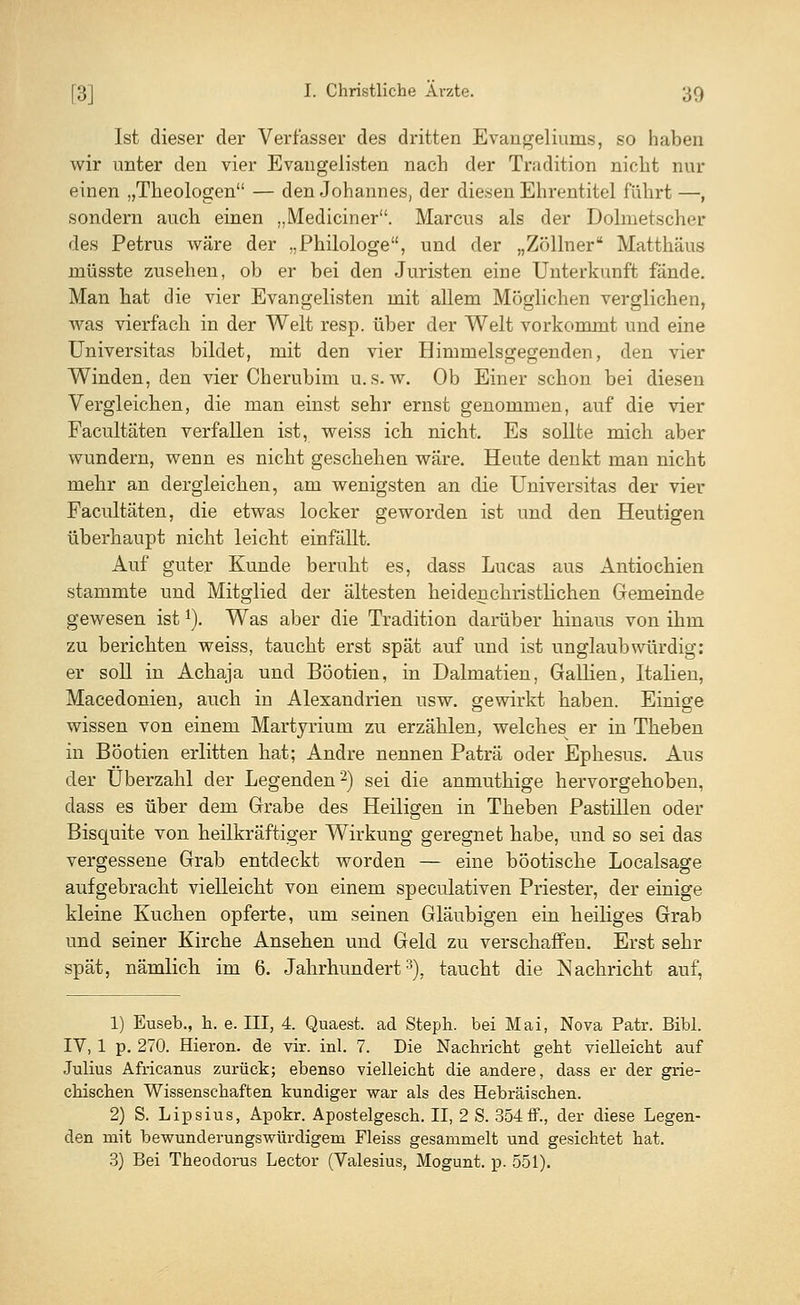 Ist dieser der Verfasser des dritten Evangeliums, so haben wir unter den vier Evangelisten nach der Tradition nicht nur einen „Theologen — den Johannes, der diesen Ehrentitel führt —, sondern auch einen „Mediciner. Marcus als der Dolmetscher des Petrus wäre der „Philologe, und der „Zöllner Matthäus müsste zusehen, ob er bei den Juristen eine Unterkunft fände. Man hat die vier Evangelisten mit allem Möglichen verglichen, was vierfach in der Welt resp. über der Welt vorkommt und eine Universitas bildet, mit den vier Himmelsgegenden, den vier Winden, den vier Cherubim u.s.w. Ob Einer schon bei diesen Vergleichen, die man einst sehr ernst genommen, auf die vier Facultäten verfallen ist, weiss ich nicht. Es sollte mich aber wundern, wenn es nicht geschehen wäre. Heute denkt man nicht mehr an dergleichen, am wenigsten an die Universitas der vier Facultäten, die etwas locker geworden ist und den Heutigen überhaupt nicht leicht einfällt. Auf guter Kunde beruht es, dass Lucas aus Antiochien stammte und Mitglied der ältesten heidenchristlichen Gemeinde gewesen ist1). Was aber die Tradition darüber hinaus von ihm zu berichten weiss, taucht erst spät auf und ist unglaubwürdig: er soll in Achaja und Böotien, in Dalmatien, Gallien, Italien, Macedonien, auch in Alexandrien usw. gewirkt haben. Einige wissen von einem Martyrium zu erzählen, welches^ er in Theben in Böotien erlitten hat; Andre nennen Paträ oder Ephesus. Aus der Überzahl der Legenden2) sei die anmuthige hervorgehoben, dass es über dem Grabe des Heiligen in Theben Pastillen oder Bisquite von heilkräftiger Wirkung geregnet habe, und so sei das vergessene Grab entdeckt worden — eine böotische Localsage aufgebracht vielleicht von einem speculativen Priester, der einige kleine Kuchen opferte, um seinen Gläubigen ein heiliges Grab und seiner Kirche Ansehen und Geld zu verschaffen. Erst sehr spät, nämlich im 6. Jahrhundert3), taucht die Nachricht auf, 1) Euseb., h. e. III, 4. Quaest. ad Steph. bei Mai, Nova Patr. Bibl. IV, 1 p. 270. Hieron. de vir. inl. 7. Die Nachricht geht vielleicht auf Julius Africanus zurück; ebenso vielleicht die andere, dass er der grie- chischen Wissenschaften kundiger war als des Hebräischen. 2) S. Lipsius, Apokr. Apostelgesch. II, 2 S. 354ff., der diese Legen- den mit bewunderungswürdigem Fleiss gesammelt und gesichtet hat. 3) Bei Theodorus Lector (Valesius, Mogunt. p. 551).