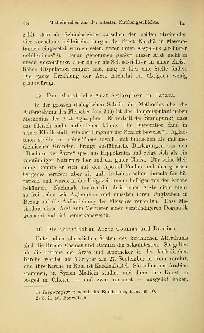 zählt, dass als Schiedsrichter zwischen den beiden Streitenden vier vornehme heidnische Bürger der Stadt Karrhä in Mesopo- tamien eingesetzt worden seien, unter ihnen Aegialeus „archiater nobilissimus1). Genau genommen gehört dieser Arzt nicht in unser Verzeichniss, aber da er als Schiedsrichter in einer christ- lichen Disputation fungirt hat, mag er hier eine Stelle finden. Die ganze Erzählung der Acta Archelai ist übrigens wenig glaubwürdig. 15. Der christliche Arzt Aglaophon in Patara. In der grossen dialogischen Schrift des Methodius über die Auferstehung des Fleisches (um 300) ist der Hauptdisputant neben Methodius der Arzt Aglaophon. Er vertritt den Standpunkt, dass das Fleisch nicht auferstehen könne. Die Disputation fand in seiner Klinik statt, wie der Eingang der Schrift beweist2). Aglao- phon streitet für seine These sowohl mit biblischen als mit me- dicinischen Gründen, bringt ausführliche Darlegungen aus den „Büchern der Ärzte spec. aus Hippokrates und zeigt sich als ein verständiger Naturforscher und ein guter Christ. Für seine Mei- nung konnte er sich auf den Apostel Paulus und den grossen Origenes berufen; aber sie galt trotzdem schon damals für hä- retisch und wurde in der Folgezeit immer heftiger von der Kirche bekämpft. Nachmals durften die christlichen Arzte nicht mehr so frei reden wie Aglaophon und mussten ihren Unglauben in Bezug auf die Auferstehung des Fleisches verhüllen. Dass Me- thodius einen Arzt zum Vertreter einer verständigeren Dogmatik gemacht hat, ist bemerkenswerth. 16. Die christlichen Ärzte Cosmas und Damian. Unter allen christlichen Ärzten des kirchlichen Alterthums sind die Brüder Cosmas und Damian die bekanntesten. Sie gelten als die Patrone der Ärzte und Apotheker in der katholischen Kirche, werden als Märtyrer am 27. September in Rom verehrt, und ihre Kirche in Rom ist Kardinalstitel. Sie sollen aus Arabien stammen, in Syrien Medicin studirt und dann ihre Kunst in Aegeä in Cilicien — und zwar umsonst — ausgeübt haben. 1) 'laxQOCKxpLOTriq nennt ihn Epiphanius, haer. 66, 10. 2) S. 71 ed. Bonwetsch.