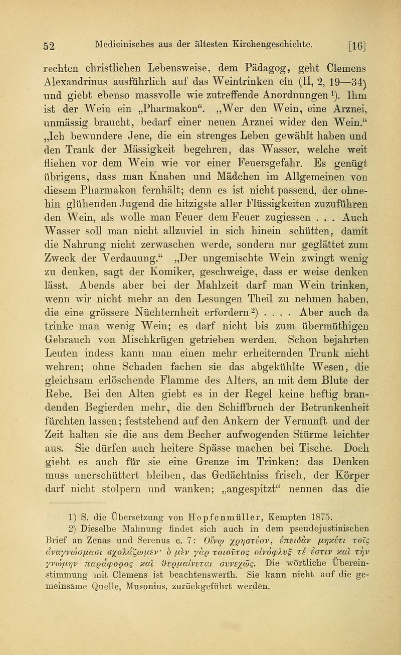 rechten christlichen Lebensweise, dem Pädagog, geht Clemens Alexandrmus ausführlich auf das Weintrinken ein (II, 2, 19—34) und giebt ebenso massvolle wie zutreffende Anordnungen 1). Ihm ist der Wein ein „Pharmakon. „Wer den Wein, eine Arznei, unmässig braucht, bedarf einer neuen Arznei wider den Wein. „Ich bewundere Jene, die ein strenges Leben gewählt haben und den Trank der Massigkeit begehren, das Wasser, welche weit fliehen vor dem Wein wie vor einer Feuersgefahr. Es genügt übrigens, dass man Knaben und Mädchen im Allgemeinen von diesem Pharmakon fernhält; denn es ist nicht passend, der ohne- hin glühenden Jugend die hitzigste aller Flüssigkeiten zuzuführen den Wein, als wolle man Feuer dem Feuer zugiessen . . . Auch Wasser soll man nicht allzuviel in sich hinein schütten, damit die Nahrung nicht zerwaschen werde, sondern nur geglättet zum Zweck der Verdauung. „Der ungemischte Wein zwingt wenig zu denken, sagt der Komiker, geschweige, dass er weise denken lässt. Abends aber bei der Mahlzeit darf man Wein trinken, wenn wir nicht mehr an den Lesungen Theil zu nehmen haben, die eine grössere Nüchternheit erfordern2) .... Aber auch da trinke man wenig Wein; es darf nicht bis zum übermüthigen Gebrauch von Mischkrügen getrieben werden. Schon bejahrten Leuten indess kann man einen mehr erheiternden Trunk nicht wehren; ohne Schaden fachen sie das abgekühlte Wesen, die gleichsam erlöschende Flamme des Alters, an mit dem Blute der Rebe. Bei den Alten giebt es in der Regel keine heftig bran- denden Begierden mehr, die den Schiffbruch der Betrunkenheit fürchten lassen; feststehend auf den Ankern der Vernunft und der Zeit halten sie die aus dem Becher aufwogenden Stürme leichter aus. Sie dürfen auch heitere Spässe machen bei Tische. Doch giebt es auch für sie eine Grenze im Trinken: das Denken muss unerschüttert bleiben, das Gedächtniss frisch, der Körper darf nicht stolpern und wanken; „angespitzt nennen das die 1) S. die Übersetzung von Hopfenmüller, Kempten 1875. 2) Dieselbe Mahnung findet sich auch in dem pseudojustinischen Brief an Zenas und Serenus c. 7: Oivto xQrjoreov, ineidav fxrjxsri zoZg uvayvdoftaGi GxoXd^coßev b [thv yap roiovrog oiv6(pXv§ rs ioxtv xal rrjv yvatfxrjv TtuQucpoQoq aal ■S-SQfxaivezai ows/^wq. Die wörtliche Überein- stimmung mit Clemens ist beachtenswerth. Sie kann nicht auf die ge- meinsame Quelle, Musonius, zurückgeführt werden.