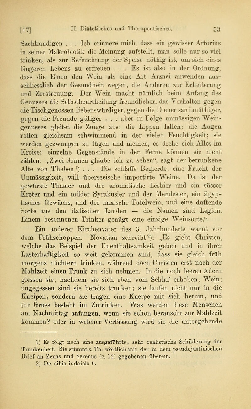 Sachkundigen . . . Ich erinnere mich, dass ein gewisser Artorius in seiner Makrobiotik die Meinung aufstellt, man solle nur so viel trinken, als zur Befeuchtung der Speise nöthig ist, um sich eines längeren Lebens zu erfreuen ... Es ist also in der Ordnung, dass die Einen den Wein als eine Art Arznei anwenden aus- schliesslich der Gesundheit wegen, die Anderen zur Erheiterung und Zerstreuung. Der Wein macht nämlich beim Anfang des Genusses die Selbstbeurtheilung freundlicher, das Verhalten gegen die Tischgenossen liebenswürdiger, gegen die Diener sanftmüthiger, gegen die Freunde gütiger . . . aber in Folge unmässigen Wein- genusses gleitet die Zunge aus; die Lippen lallen; die Augen rollen gleichsam schwimmend in der vielen Feuchtigkeit; sie werden gezwungen zu lügen und meinen, es drehe sich Alles im Kreise; einzelne Gegenstände in der Ferne können sie nicht zählen. „Zwei Sonnen glaube ich zu sehen, sagt der betrunkene Alte von Theben1) . . . Die schlaffe Begierde, eine Frucht der Unmässigkeit, will überseeische irnportirte Weine. Da ist der gewürzte Thasier und der aromatische Lesbier und ein süsser Kreter und ein milder Syrakusier und der Mendesier, ein ägyp- tisches Gewächs, und der naxische Tafelwein, und eine duftende Sorte aus den italischen Landen — die Namen sind Legion. Einem besonnenen Trinker genügt eine einzige Weinsorte. Ein anderer Kirchenvater des 3. Jahrhunderts warnt vor dem Frühschoppen. Novatian schreibt2): „Es giebt Christen, welche das Beispiel der Unenthaltsamkeit geben und in ihrer Lasterhaftigkeit so weit gekommen sind, dass sie gleich früh morgens nüchtern trinken, während doch Christen erst nach der Mahlzeit einen Trunk zu sich nehmen. In die noch leeren Adern giessen sie, nachdem sie sich eben vom Schlaf erhoben, Wein; ungegessen sind sie bereits trunken; sie laufen nicht nur in die Kneipen, sondern sie tragen eine Kneipe mit sich herum, und ihr Gruss besteht im Zutrinken. Was werden diese Menschen am Nachmittag anfangen, wenn sre schon berauscht zur Mahlzeit kommen? oder in welcher Verfassung wird sie die untergehende 1) Es folgt noch eine ausgeführte, sehr realistische Schilderung der Trunkenheit. Sie stimmt z. Th. wörtlich mit der in dem pseudojustinischen Brief an Zenas und Serenus (c. 12) gegebenen überein. 2) De cibis iudaicis 6.