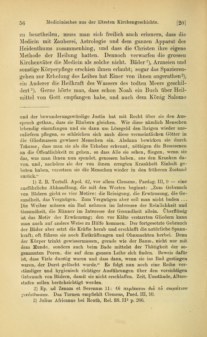 zu beurtheilen, muss man sich freilich auch erinnern, dass die Medicin mit Zauberei, Astrologie und dem ganzen Apparat des Heidenthums zusammenhing, und dass die Christen ihre eigene Methode der Heilung hatten. Dennoch verwarfen die grossen Kirchenväter die Medicin als solche nicht. Bäder*), Arzneien und sonstige Körperpflege erschien ihnen erlaubt; sogar das Spazieren- gehen zur Erholung des Leibes hat Einer von ihnen angerathen2), ein Anderer die Heilkraft des Wassers des todten Meers geschil- dert 3). Gerne hörte man, dass schon Noah ein Buch über Heil- mittel von Gott empfangen habe, und auch dem König Salomo und der bewunderungswürdige Justin hat mit Recht über sie den Aus- spruch gethan, dass sie Räubern gleichen. Wie diese nämlich Menschen lebendig einzufangen und sie dann um Lösegeld den Ihrigen wieder aus- zuliefern pflegen, so schleichen sich auch diese vermeintlichen Götter in die Gliedmassen gewisser Menschen ein. Alsdann bewirken sie durch Träume, dass man sie als die Urheber erkennt, nöthigen die Besessenen an die Öffentlichkeit zu gehen, so dass Alle sie sehen, fliegen, wenn sie das, was man ihnen nun spendet, genossen haben, aus den Kranken da- von, und, nachdem sie der von ihnen erregten Krankheit Einhalt ge- boten haben, versetzen sie die Menschen wieder in den früheren Zustand zurück.' 1) Z. B. Tertull. Apol. 42, vor allem Clemens, Paedag. III, 9 — eine ausführliche Abhandluug, die mit den Worten beginnt: „Zum Gebrauch von Bädern giebt es vier Motive: die Reinigung, die Erwärmung, die Ge- sundheit, das Vergnügen. Zum Vergnügen aber soll man nicht baden .. i. Die Weiber müssen ein Bad nehmen im Interesse der Reinlichkeit und Gesundheit, die Männer im Interesse der Gesundheit allein. Überflüssig ist das Motiv der Erwärmung; den vor Kälte erstarrten Gliedern kann man auch auf andere Weise zu Hülfe kommen. Der fortgesetzte Gebrauch der Bäder aber setzt die Kräfte herab und erschlafft die natürliche Spann- kraft; oft führen sie auch Entkräftungen und Ohnmächten herbei. Denn der Körper trinkt gewissermassen, gerade wie der Baum, nicht nur mit dem Munde, sondern auch beim Bade mittelst der Thätigkeit der so- genannten Poren, die auf dem ganzen Leibe sich finden. Beweis dafür ist, dass Viele durstig waren und dass dann, wenn sie ins Bad gestiegen waren, der Durst gelöscht wurde. Es folgt nun noch eine Reihe ver- ständiger und hygienisch richtiger Ausführungen über den vorsichtigen Gebrauch von Bädern, damit sie nicht erschlaffen. Zeit, Umstände, Alters- stufen sollen berücksichtigt werden. 2) Ep. ad Zenam et Serenum 11: Ol Tisginaroi öia xb owfidriov yiveo&woav. Das Turnen empfiehlt Clemens, Paed. III, 10. 3) Julius Africanus bei Routh, Rel. SS. IP p. 266.
