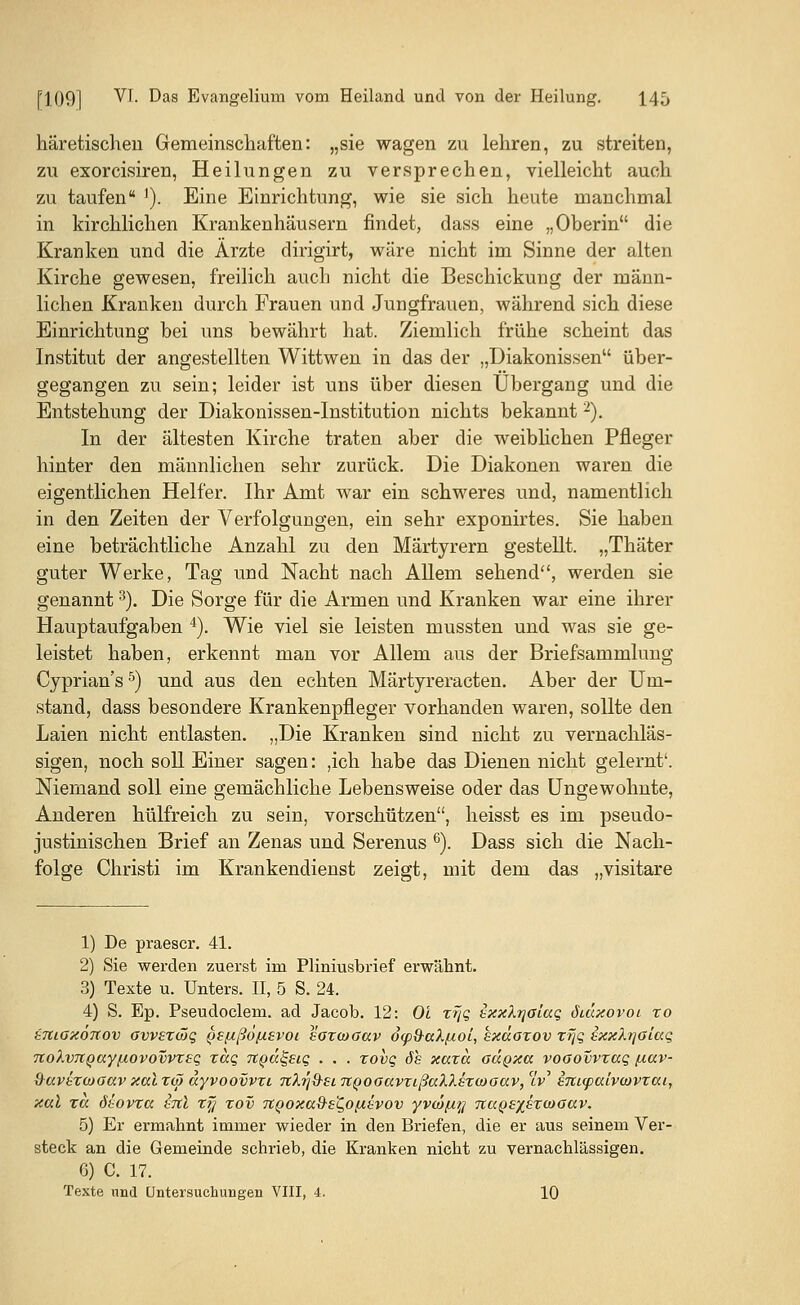 häretischen Gemeinschaften: „sie wagen zu lehren, zu streiten, zu exorcisiren, Heilungen zu versprechen, vielleicht auch zu taufen ]). Eine Einrichtung, wie sie sich heute manchmal in kirchlichen Krankenhäusern findet, dass eine „Oberin die Kranken und die Ärzte dirigirt, wäre nicht im Sinne der alten Kirche gewesen, freilich auch nicht die Beschickung der männ- lichen Kranken durch Frauen und Jungfrauen, während sich diese Einrichtung bei uns bewährt hat. Ziemlich frühe scheint das Institut der angestellten Wittwen in das der „Diakonissen über- gegangen zu sein; leider ist uns über diesen Übergang und die Entstehung der Diakonissen-Institution nichts bekannt2). In der ältesten Kirche traten aber die weiblichen Pfleger hinter den männlichen sehr zurück. Die Diakonen waren die eigentlichen Helfer. Ihr Amt war ein schweres und, namentlich in den Zeiten der Verfolgungen, ein sehr exponirtes. Sie haben eine beträchtliche Anzahl zu den Märtyrern gestellt. „Thäter guter Werke, Tag und Nacht nach Allem sehend, werden sie genannt3). Die Sorge für die Armen und Kranken war eine ihrer Hauptaufgaben 4). Wie viel sie leisten mussten und was sie ge- leistet haben, erkennt man vor Allem aus der Briefsammlung Cyprian's5) und aus den echten Märtyreracten. Aber der Um- stand, dass besondere Krankenpfleger vorhanden waren, sollte den Laien nicht entlasten. „Die Kranken sind nicht zu vernachläs- sigen, noch soll Einer sagen: ,ich habe das Dienen nicht gelernt'. Niemand soll eine gemächliche Lebensweise oder das Ungewohnte, Anderen hülfreich zu sein, vorschützen, heisst es im pseudo- justinischen Brief an Zenas und Serenus 6). Dass sich die Nach- folge Christi im Krankendienst zeigt, mit dem das „visitare 1) De praescr. 41. 2) Sie werden zuerst im Pliniusbrief erwähnt. 3) Texte u. Unters. II, 5 S. 24. 4) S. Ep. Pseudoclem. ad Jacob. 12: Ol xfjq ixxXrjaiaq öidxovoi xo tnioxönov ovvexwq pefxßo/usvoi saxwaav d(p^aX/xoi, kxäoxov xfjq ExxXqotaq 7ioXvTtQay[/.ovovvxeq xaq TtQa^siq . . . xovq 6s xaxa oägxa vooovvxccq /xav- &uv£xojoccv xal xo~> dyvoovvxi nXrj&ei. TtQooavxißccXXexiDoav, iV eTticpalvcovxca, xal xa ösovxa ItcI xy xov 7t()oxa9-eZ,0[i£vov yvcö[i?j nuQSxsxcooav. 5) Er ermahnt immer wieder in den Briefen, die er aus seinem Ver- steck an die Gemeinde schrieb, die Kranken nicht zu vernachlässigen. G) C. 17. Texte und Untersuchungen VIII, 4. 10