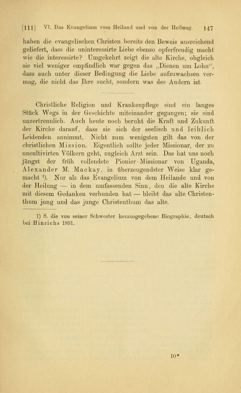 haben die evangelischen Christen bereits den Beweis ausreichend geliefert, dass die uninteressirte Liebe ebenso opferfreudig macht wie die interessirte ? Umgekehrt zeigt die alte Kirche, obgleich sie viel weniger empfindlich war gegen das ,,Dienen um Lohn, dass auch unter dieser Bedingung die Liebe aufzuwachsen ver- mag, die nicht das Ihre sucht, sondern was des Andern ist. Christliche Religion und Krankenpflege sind ein langes Stück Wegs in der Geschichte miteinander gegangen; sie sind unzertrennlich. Auch heute noch beruht die Kraft und Zukunft der Kirche darauf, dass sie sich der seelisch und leiblich Leidenden annimmt. Nicht zum wenigsten gilt das von der christlichen Mission. Eigentlich sollte jeder Missionar, der zu uncultivirten Völkern geht, zugleich Arzt sein. Das hat uns noch jüngst der früh vollendete Pionier - Missionar von Uganda, Alexander M. Mackay, in überzeugendster Weise klar ge- macht *). Nur als das Evangelium von dem Heilande und von der Heilung — in dem umfassenden Sinn, den die alte Kirche mit diesem Gedanken verbunden hat — bleibt das alte Christen- thum jung und das junge Christenthum das alte. 1) S. die von seiner Schwester herausgegebene Biographie, deutsch bei Hinrichs 1891. 10*