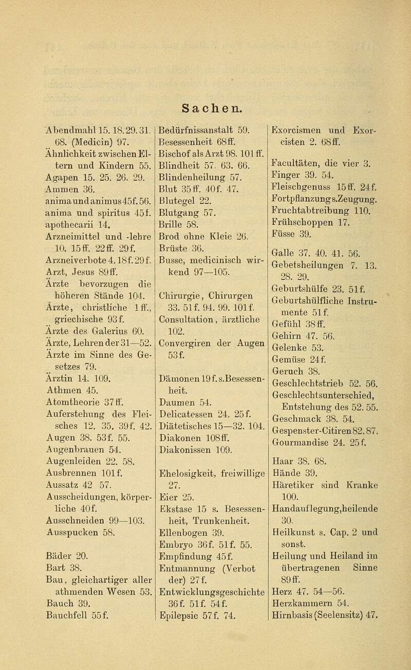 Sachen. Abendmahl 15.18.29.31. 68. (Medicin) 97. Ähnlichkeit zwischen El- tern und Kindern 55. Agapen 15. 25. 26. 29. Ammen 36. animaundanimus45f.56. anima und spiritus 45f. apothecarii 14. Arzneimittel und -lehre 10. 15 ff. 22 ff. 29 f. Arzneiverbote 4.18f. 29 f. Arzt, Jesus 89 ff. Ärzte bevorzugen die höheren Stände 104. Ärzte, christliche Iff., griechische 93 f. Ärzte des Galerius 60. Ärzte, Lehren der 31—52. Ärzte im Sinne des Ge- setzes 79. Ärztin 14. 109. Athmen 45. Atomtheorie 37 ff. Auferstehung des Flei- sches 12. 35. 39 f. 42. Augen 38. 53f. 55. Augenbrauen 54. Augenleiden 22. 58. Ausbrennen 101 f. Aussatz 42 57. Ausscheidungen, körper- liche 40 f. Ausschneiden 99—103. Ausspucken 58. Bäder 20. Bart 38. Bau, gleichartiger aller athmenden Wesen 53. Bauch 39. Bauchfell 55 f. Bedürfnissanstalt 59. Besessenheit 68ff. Bischof als Arzt 98.101 ff. Blindheit 57. 63. 66. Blindenheilung 57. Blut 35 ff. 40f. 47. Blutegel 22. Blutgang 57. Brille 58. Brod ohne Kleie 26. Brüste 36. Busse, medicinisch wir- kend 97—105. Chirurgie, Chirurgen 33. 51 f. 94. 99. 101 f. Consultation, ärztliche 102. Convergiren der Augen 53 f. Dämonen 19 f. s.Besessen- heit. Daumen 54. Delicatessen 24. 25 f. Diätetisches 15—32. 104. Diakonen 108 ff. Diakonissen 109. Ehelosigkeit, freiwillige 27. Eier 25. Ekstase 15 s. Besessen- heit, Trunkenheit. Ellenbogen 39. Embryo 36f. 51 f. 55. Empfindung 45 f. Entmannung (Verbot der) 27 f. Entwicklungsgeschichte 36 f. 51 f. 54 f. Epilepsie 57 f. 74. Exorcismen und Exor- cisten 2. 68 ff. Facultäten, die vier 3. Finger 39. 54. Fleischgenuss 15ff. 24 f. Fortpflanzung s.Zeugung. Fruchtabtreibung 110. Frühschoppen 17. Füsse 39. Galle 37. 40. 41. 56. Gebetsheilungen 7. 13. 28. 29. Geburtshülfe 23. 51 f. Geburtshülfliche Instru- mente 51 f. Gefühl 38 ff. Gehirn 47. 56. Gelenke 53. Gemüse 24f. Geruch 38. Geschlechtstrieb 52. 56. Geschlechtsunterschied, Entstehung des 52. 55. Geschmack 38. 54. Gespenster-Citiren82.87. Gourmandise 24. 25 f. Haar 38. 68. Hände 39. Häretiker sind Kranke 100. Handauf] egung,heilende 30. Heilkunst s. Cap. 2 und sonst. Heilung und Heiland im übertragenen Sinne 89 ff. Herz 47. 54—56. Herzkammern 54. Hirnbasis (Seelensitz) 47.
