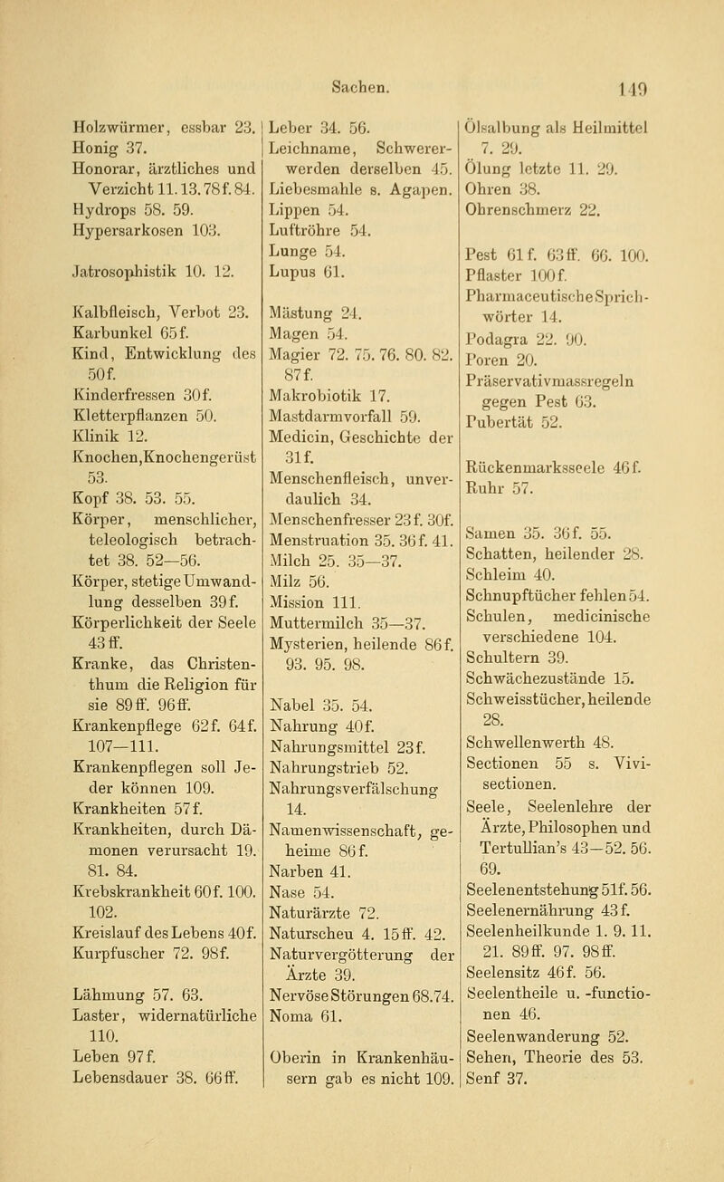 Holzwürmer, essbar 23. Honig 37. Honorar, ärztliches und Verzicht 11.13.78 f. 84. Hydrops 58. 59. Hypersarkosen 103. Jatrosophistik 10. 12. Kalbfleisch, Verbot 23. Karbunkel 65 f. Kind, Entwicklung des 50f. Kinderfressen 30 f. Kletterpflanzen 50. Klinik 12. Knochen,Knochengerüst 53. Kopf 38. 53. 55. Körper, menschlicher, teleologisch betrach- tet 38. 52—56. Körper, stetige Umwand- lung desselben 39 f. Körperlichkeit der Seele 43 ff. Kranke, das Christen- thum die Religion für sie 89 ff. 96 ff. Krankenpflege 62 f. 64 f. 107—111. Krankenpflegen soll Je- der können 109. Krankheiten 57 f. Krankheiten, durch Dä- monen verursacht 19. 81. 84. Krebskrankheit 60 f. 100. 102. Kreislauf des Lebens 40f. Kurpfuscher 72. 98 f. Lähmung 57. 63. Laster, widernatürliche 110. Leben 97 f. Lebensdauer 38. 66 ff. Leber 34. 56. Leichname, Schwerer- werden derselben 45. Liebesmahle 8. Agapen. Lippen 54. Luftröhre 54. Lunge 54. Lupus 61. Mästung 24. Magen 54. Magier 72. 75. 76. 80. 82. 87 f. Makrobiotik 17. Mastdarmvorfall 59. Medicin, Geschichte der 31 f. Menschenfleisch, unver- daulich 34. Menschenfresser 23f. 30f. Menstruation 35. 36 f. 41. Milch 25. 35—37. Milz 56. Mission 111. Muttermilch 35—37. Mysterien, heilende 86f. 93. 95. 98. Nabel 35. 54. Nahrung 40 f. Nahrungsmittel 23f. Nahrungstrieb 52. Nahrungsverfälschung 14. Namenwissenschaft, ge- heime 86 f. Narben 41. Nase 54. Naturärzte 72. Naturscheu 4. 15 ff. 42. Naturvergötterung der Arzte 39. Nervöse Störungen 68.74. Noma 61. Oberin in Krankenhäu- sern gab es nicht 109. Ölsalbung als Heilmittel 7. 29. Ölung letzte 11. 29. Ohren 38. Ohrenschmerz 22. Pest 61 f. 63ff. 60. Km. Pflaster 100 f. Pharmaceutische Sprich- wörter 14. Podagra 22. 90. Poren 20. Präservativmassregeln gegen Pest 63. Pubertät 52. Rückenmarksseele 46 f. Ruhr 57. Samen 35. 36 f. 55. Schatten, heilender 28. Schleim 40. Schnupftücher fehlen 54. Schulen, medicinische verschiedene 104. Schultern 39. Schwächezustände 15. Schweisstücher, heilen de 28. Schwellenwerth 48. Sectionen 55 s. Vivi- sectionen. Seele, Seelenlehre der Arzte, Philosophen und Tertullian's 43-52. 56. 69. Seelenentstehung 51f. 56. Seelenernährung 43 f. Seelenheilkunde 1. 9.11. 21. 89 ff. 97. 98ff. Seelensitz 46 f. 56. Seelentheile u. -functio- nen 46. Seelenwanderung 52. Sehen, Theorie des 53. Senf 37.