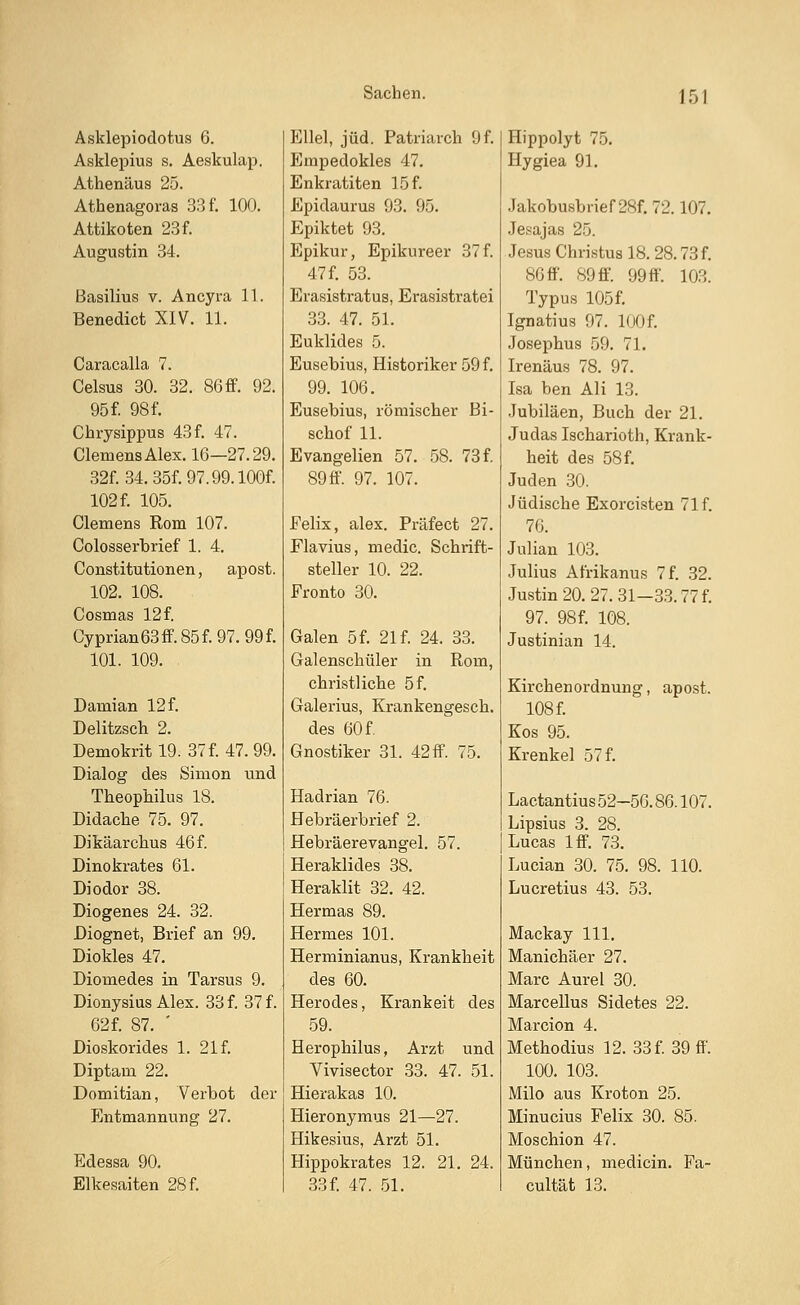 Asklepiodotus 6. Asklepius s. Aeskulap. Athenäus 25. Athenagoraa 33 f. 100. Attikoten 23f. Augustin 34. Basilius v. Ancyra 11. Benedict XIV. 11. Caracalla 7. Celsus 30. 32. 86ff. 92. 95 f. 98 f. Chrysippus 43f. 47. Clemens Alex. 16—27.29. 32f. 34. 35f. 97.99. lOOf. 102 f. 105. Clemens Rom 107. Colosserbrief 1. 4. Constitutionen, apost. 102. 108. Cosmas 12 f. Cyprian63ff.85f.97.99f. 101. 109. Damian 12 f. Delitzsch 2. Demokritl9. 37 f. 47.99. Dialog des Simon und Theophilus 18. Didache 75. 97. Dikäarchus 46 f. Dinokrates 61. Diodor 38. Diogenes 24. 32. Diognet, Brief an 99. Diokles 47. Diomedes in Tarsus 9. Dionysius Alex. 33 f. 37 f. 62f. 87. ' Dioskorides 1. 21 f. Diptam 22. Domitian, Verbot der Entmannung 27. Edessa 90. Elkesaiten 28 f. Ellel, jüd. Patriarch 9 f. Empedokles 47. Enkratiten 15 f. Epidaurus 93. 95. Epiktet 93. Epikur, Epikureer 37 f. 47 f. 53. Erasistratus, Erasistratei 33. 47. 51. Euklides 5. Eusebius, Historiker 59 f. 99. 106. Eusebius, römischer Bi- schof 11. Evangelien 57. 58. 73 f. 89ff. 97. 107. Felix, alex. Präfect 27. Flavius, media Schrift- steller 10. 22. Fronto 30. Galen 5 f. 21 f. 24. 33. Galenschüler in Rom, christliche 5 f. Galerius, Krankengesch. des 60 f. Gnostiker 31. 42ff. 75. Hadrian 76. Hebräerbrief 2. Hebräerevangel. 57. Heraklides 38. Heraklit 32. 42. Hermas 89. Hermes 101. Herminianus, Krankheit des 60. Herodes, Krankeit des 59. Herophilus, Arzt und Vivisector 33. 47. 51. Hierakas 10. Hieronymus 21—27. Hikesius, Arzt 51. Hippokrates 12. 21. 24. 33 f. 47. 51. Hippolyt 75. Hygiea 91. Jakobusbrief 28f. 72.107. Jesajas 25. Jesus Christus 18. 28.73 f. 80 ff. 89 ff. 99 ff. 10.°,. Typus 105f. Ignatius 97. lOOf. Josephus 59. 71. Irenäus 78. 97. Isa ben Ali 13. Jubiläen, Buch der 21. Judas Ischarioth, Krank- heit des 58 f. Juden 30. Jüdische Exorcisten 71 f. 76. Julian 103. Julius Afrikanus 7 f. 32. Justin 20. 27. 31—33.77 f. 97. 98f. 108. Justinian 14. Kirchen Ordnung, apost. 108 f. Kos 95. Krenkel 57 f. Lactantius 52-50.86.107. Lipsius 3. 28. Lucas lff. 73. Lucian 30. 75. 98. 110. Lucretius 43. 53. Mackay 111. Manichäer 27. Marc Aurel 30. Marcellus Sidetes 22. Marcion 4. Methodius 12. 33 f. 39 ff. 100. 103. Milo aus Kroton 25. Minucius Felix 30. 85. Moschion 47. München, medicin. Fa- cultät 13.