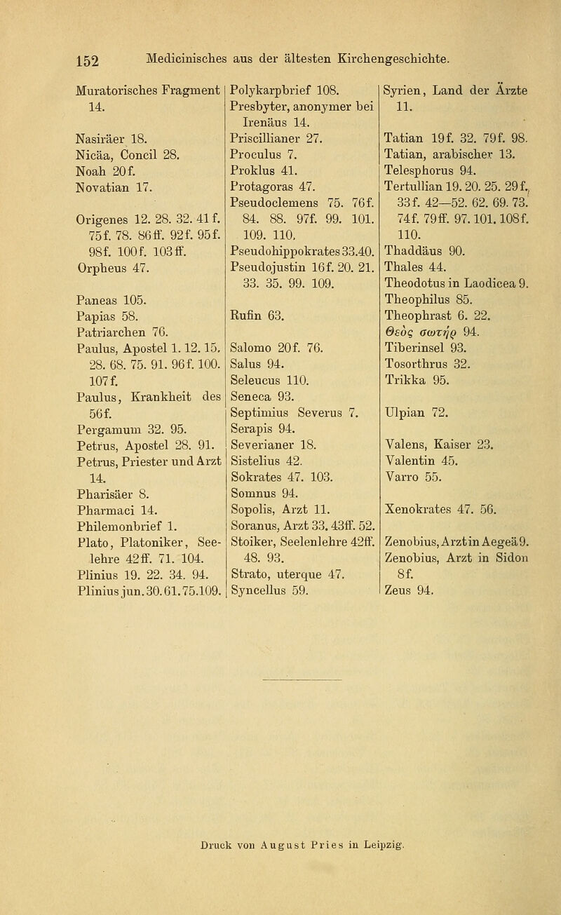 Muratorisches Fragment 14. Nasiräer 18. Nicäa, Concil 28. Noah 20 f. Novatian 17. Origenes 12. 28. 32. 41 f. 75 f. 78. 86 ff. 92 f. 95 f. 98f. 100 f. 103 ff. Orpheus 47. Paneas 105. Papias 58. Patriarchen 76. Paulus, Apostel 1.12.15. 28. 68. 75. 91. 96 f. 100. 107 f. Paulus, Krankheit des 56 f. Pergamum 32. 95. Petrus, Apostel 28. 91. Petrus, Priester und Arzt 14. Pharisäer 8. Pharrnaci 14. Philernonbrief 1. Plato, Platoniker, See- lehre 42 ff. 71. 104. Plinius 19. 22. 34. 94. Pliniusjun. 30.61.75.109. Polykarpbrief 108. Presbyter, anonymer bei Irenäus 14. Priscillianer 27. Proculus 7. Proklus 41. Protagoras 47. Pseudoclemens 75. 76 f. 84. 88. 97f. 99. 101. 109. 110. Pseudohippokrates 33.40. PseudoJustin 16 f. 20. 21. 33. 35. 99. 109. Rufin 63. Salomo 20 f. 76. Salus 94. Seleucus 110. Seneca 93. Septimius Severus 7. Serapis 94. Severianer 18. Sistelius 42. Sokrates 47. 103. Somnus 94. Sopolis, Arzt 11. Soranus, Arzt 33.43ff. 52. Stoiker, Seelenlehre 42ff. 48. 93. Strato, uterque 47. Syncellus 59. Syrien, Land der Ärzte 11. Tatian 19 f. 32. 79f. 98. Tatian, arabischer 13. Telesphorus 94. Tertullian 19.20. 25. 29 f., 33 f. 42—52. 62. 69. 73. 74f. 79ff. 97.101.108f. 110. Thaddäus 90. Thaies 44. Theodotus in Laodicea 9. Theophilus 85. Theophrast 6. 22. Osög Giö%r\Q 94. Tiberinsel 93. Tosorthrus 32. Trikka 95. Ulpian 72. Valens, Kaiser 23. Valentin 45. Varro 55. Xenokrates 47. 56. Zenobius,ArztinAegeä9. Zenobius, Arzt in Sidon 8 f. Zeus 94. Druck von August Pries in Leipzig.