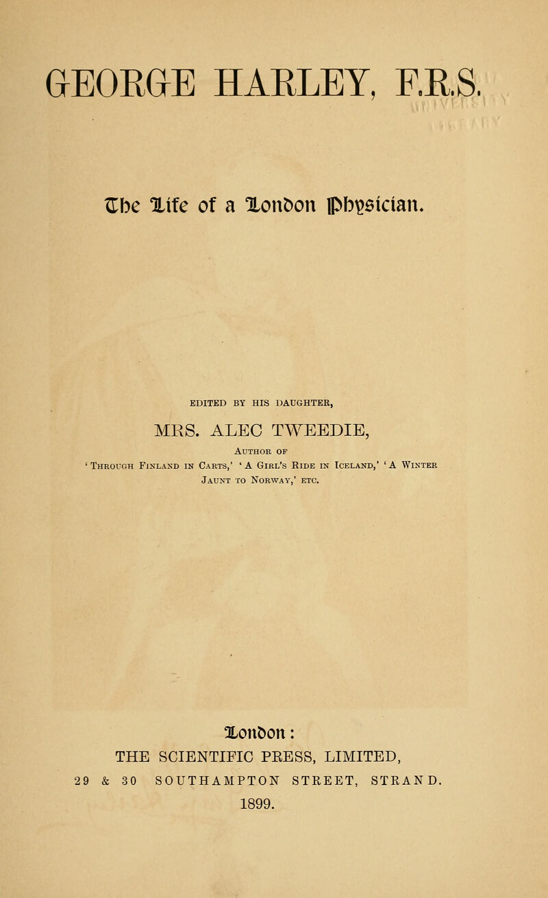 ^be Xtfe of a Xon^on pbi^aician. EDITED BY HIS DAUGHTER, MRS. ALEC TWEEDIE, Author op ' THRorcH Finland in Carts,' 'A Girl's Ride in Iceland, 'A Winter Jaunt to Norway, etc. Xon&on: THE SCIENTIFIC PEESS, LIMITED, 29 & 30 SOUTHAMPTON STREET, STRAND. 1899.