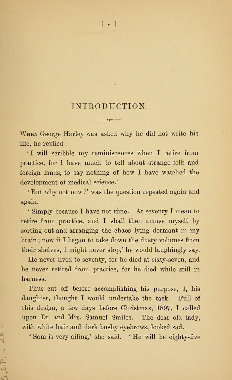 [ v] INTRODUCTION. When George Harley was asked why he did not write his life, he repHed : 'I will scribble my reminiscences when I retire from practice, for I have much to tell about strange folk and foreign lands, to say nothing of how I have watched the development of medical science.' ' But why not now'?' was the question repeated again and again. ' Simply because I have not time. At seventy I mean to retire from practice, and I shall then amuse myself by sorting out and arranging the chaos lying dormant in my brain; now if I began to take down the dusty volumes from their shelves, I might never stop,' he would laughingly say. He never lived to seventy, for he died at sixty-seven, and he never retired from practice, for he died while still in harness. Thus cut off before accomplishing his purpose, I, his daughter, thought I Avould undertake the task. Full of this design, a few days before Christmas, 1897, I called upon Dr. and Mrs. Samuel Smiles. The dear old lady, with white hair and dark bushy eyebrows, looked sad. * Sam is very ailing,' she said. ' He will be eighty-five