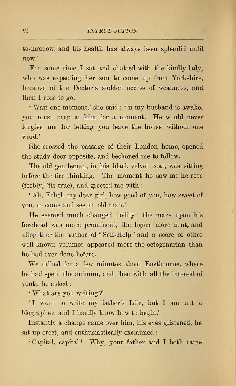 to-morrow, and his health has always been splendid until now.' For some time I sat and chatted with the kindly lady^ who was expecting her son to come up from Yorkshire^ because of the Doctor's sudden access of weakness, and then I rose to go. ' Wait one moment,' she said ; ' if my husband is awake, you must peep at him for a moment. He would never forgive me for letting you leave the house without one word.' She crossed the passage of their London home, opened the study door opposite, and beckoned me to follow. The old gentleman, in his black velvet coat, was sitting before the fire thinking. The moment he saw me he rose (feebly, 'tis true), and greeted me with : ' Ah, Ethel, my dear girl, how good of you, how sweet of you, to come and see an old man.' He seemed much changed bodily; the mark upon his forehead was more prominent, the figure more bent, and altogether the author of * Self-Help ' and a score of other well-known volumes appeared more the octogenarian than he had ever done before. We talked for a few minutes about Eastbourne, where he had spent the autumn, and then with all the interest of youth he asked : ' What are you writing ?' ' I want to write my father's Life, but I am not a biographer, and I hardly know how to begin.' Instantly a change came over him, his eyes glistened, he sat up erect, and enthusiastically exclaimed : ' Capital, capital! Why, your father and I both came