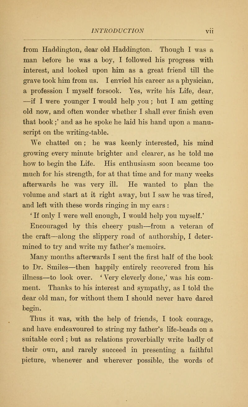 from Haddington, dear old Haddington. Though I was a man before he was a boy, I followed his progress with interest, and looked upon him as a great friend till the grave took him from us. I envied his career as a physician, a profession I myself forsook. Yes, write his Life, dear, —if I were younger I would help you; but I am getting old now, and often wonder whether I shall ever finish even that book;' and as he spoke he laid his hand upon a manu- script on the writing-table. VVe chatted on; he was keenly mterested, his mind growing every minute brighter and clearer, as he told me how to begin the Life. His enthusiasm soon became too much for his strength, for at that time and for many weeks afterwards he was very ill. He wanted to plan the volume and start at it right away, but I saw he was tired, and left with these words ringing in my ears : ' If only I were well enough, I would help you myself.' Encouraged by this cheery push—from a veteran of the craft—along the slippery road of authorship, I deter- mined to try and write my father's memoirs. Many months afterwards I sent the first half of the book to Dr. Smiles—then happily entirely recovered from his illness—to look over. 'Very cleverly done,' was his com- ment. Thanks to his interest and sympathy, as I told the dear old man, for without them I should never have dared begin. Thus it was, with the help of friends, I took courage, and have endeavoured to string my father's life-beads on a suitable cord ; but as relations proverbially write badly of their own, and rarely succeed in presenting a faithful picture, whenever and wherever possible, the words of