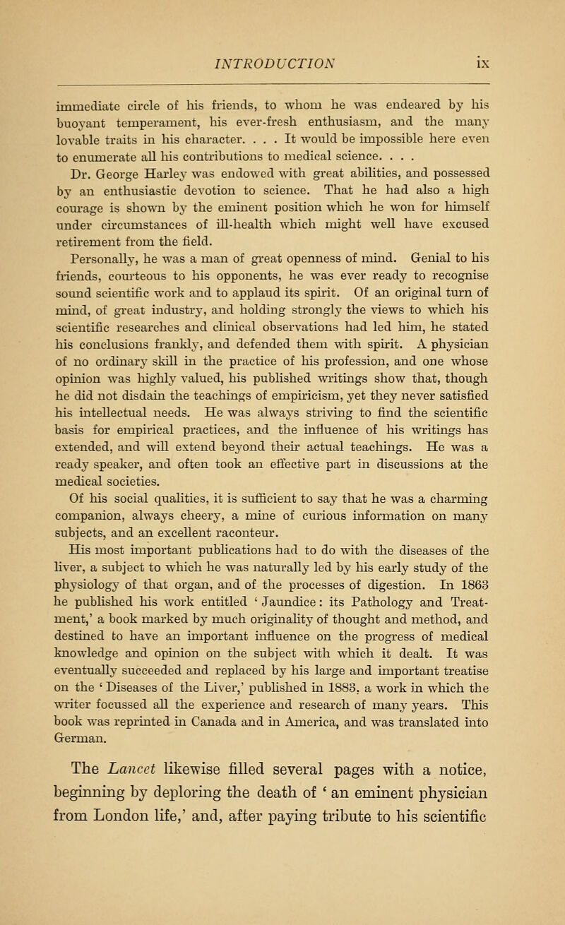 immediate circle of his friends, to whom he was endeared by his buoyant temperament, his ever-fresh enthusiasm, and the many lovable traits m his character. ... It would be impossible here even to enumerate all his contributions to medical science. . . . Dr. George Harley was endowed with great abilities, and possessed by an enthusiastic devotion to science. That he had also a high corn-age is shown by the emment position which he won for himself under chcumstances of ill-health which might well have excused rethement from the tield. Personally, he was a man of gi'eat openness of muid. Genial to his friends, courteous to his opponents, he was ever ready to recognise sound scientific work and to applaud its spirit. Of an original tm:n of mind, of great industry, and holding strongly the views to which his scientific researches and chnical observations had led hun, he stated his conclusions frankly, and defended them with spirit. A physician of no ordinary skill in the practice of his profession, and one whose opinion was liighly valued, his published writings show that, though he did not disdain the teachings of empiricism, yet they never satisfied his intellectual needs. He was always striving to find the scientific basis for empirical practices, and the influence of his writings has extended, and wUl extend bej'ond their actual teachings. He was a ready speaker, and often took an effective part m discussions at the medical societies. Of his social qualities, it is sufficient to say that he was a charming companion, always cheery, a name of cm-ious information on many subjects, and an excellent raconteur. His most important pubhcations had to do with the diseases of the fiver, a subject to which he was naturally led by his early study of the physiology of that organ, and of the processes of digestion. In 1863 he published his work entitled ' Jaundice: its Pathology and Treat- ment,' a book marked by much originality of thought and method, and destined to have an important influence on the progress of medical knowledge and opuiion on the subject with which it dealt. It was eventually succeeded and replaced by his large and important treatise on the ' Diseases of the Liver,' pubhshed in 1883, a work in which the writer focussed aU the experience and research of many years. This book was reprinted in Canada and in America, and was translated into German. The Lancet likewise filled several pages with a notice, beginning by deploring the death of ' an eminent physician from London life,' and, after paying tribute to his scientific