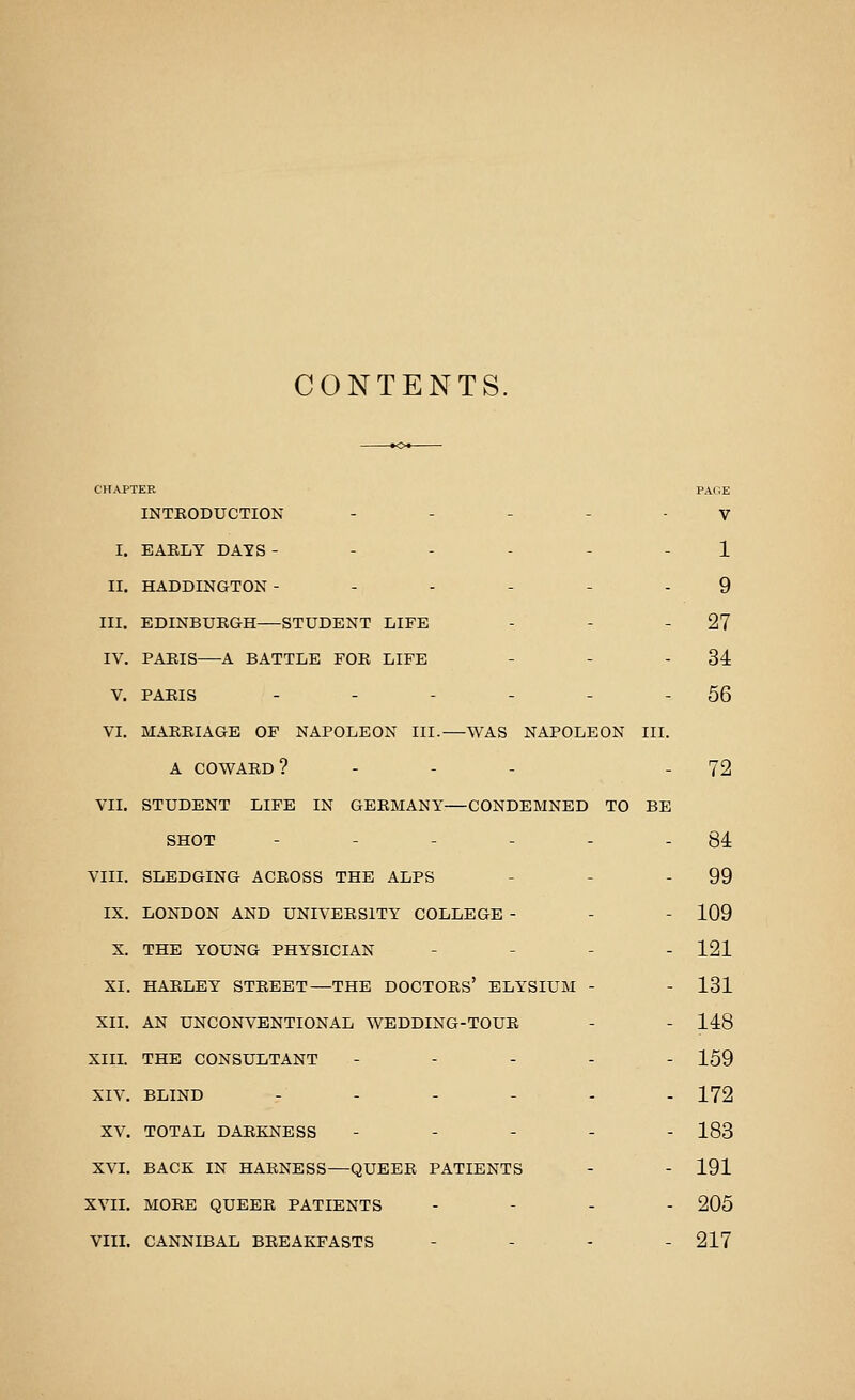 CONTENTS. CHAPTER PAGE INTRODUCTION ----- y I. EAELY DAYS ------ 1 II. HADDINGTON ------ 9 III. EDINBURGH—STUDENT LIFE - - - 27 IV. PARIS A BATTLE FOE LIFE - - - 34 V. PARIS - - - - - - 56 VL MARRIAGE OF NAPOLEON III.—WAS NAPOLEON III. A COWARD? - - - - 72 VII. STUDENT LIFE IN GERMANY—CONDEMNED TO BE SHOT - - - - - - 84 VIII. SLEDGING ACROSS THE ALPS - - - 99 IX. LONDON AND UNIVERSITY COLLEGE - - - 109 X. THE YOUNG PHYSICIAN - - - . 121 XI. HARLEY STREET—THE DOCTORS' ELYSIUM - - 131 XII. AN UNCONVENTIONAL WEDDING-TOUR - - 148 XIIL THE CONSULTANT ----- 159 XIV. BLIND -..-.. 172 XV. TOTAL DARKNESS ----- 183 XVI. BACK IN HARNESS—QUEER PATIENTS - - 191 XVII. MORE QUEER PATIENTS - - - - 205 VIII. CANNIBAL BREAKFASTS - - - - 217