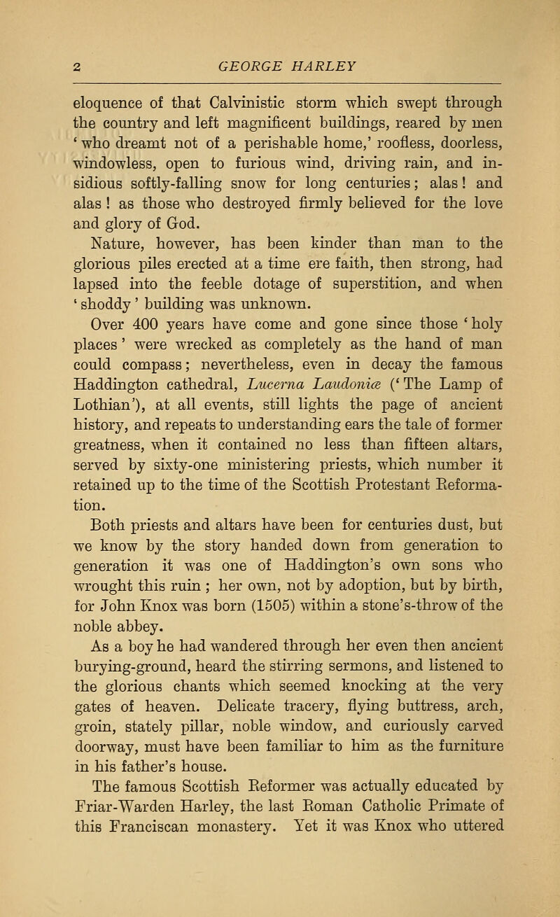 eloquence of that Calvinistic storm which swept through the country and left magnificent buildings, reared by men ' who dreamt not of a perishable home,' roofless, doorless, windowless, open to furious wiud, driving rain, and in- sidious softly-falling snow for long centuries; alas ! and alas ! as those who destroyed firmly believed for the love and glory of God. Nature, however, has been kinder than man to the glorious piles erected at a time ere faith, then strong, had lapsed into the feeble dotage of superstition, and when ' shoddy ' building was unknown. Over 400 years have come and gone since those 'holy places' were wrecked as completely as the hand of man could compass; nevertheless, even in decay the famous Haddington cathedral, Lucerna Laudonics (' The Lamp of Lothian'), at all events, still lights the page of ancient history, and repeats to understanding ears the tale of former greatness, when it contained no less than fifteen altars, served by sixty-one ministering priests, which number it retained up to the time of the Scottish Protestant Reforma- tion. Both priests and altars have been for centuries dust, but we know by the story handed down from generation to generation it was one of Haddington's own sons who wrought this ruin ; her own, not by adoption, but by birth, for John Knox was born (1505) within a stone's-throw of the noble abbey. As a boy he had wandered through her even then ancient burying-ground, heard the stirring sermons, and listened to the glorious chants which seemed knocking at the very gates of heaven. Delicate tracery, flying buttress, arch, groin, stately pillar, noble window, and curiously carved doorway, must have been familiar to him as the furniture in his father's house. The famous Scottish Reformer was actually educated by Friar-Warden Harley, the last Roman Catholic Primate of this Franciscan monastery. Yet it was Knox who uttered