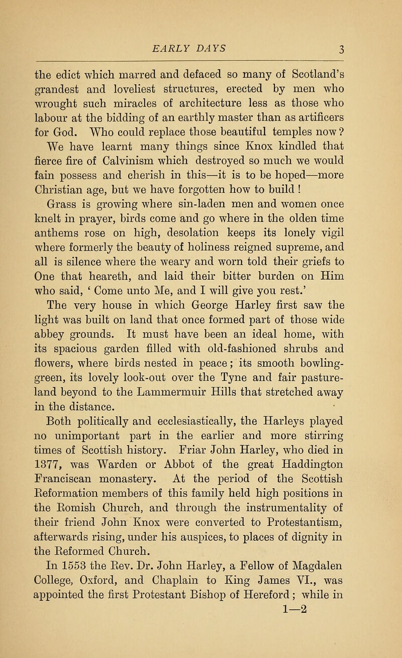 the edict whicli marred and defaced so many of Scotland's grandest and loveliest structures, erected by men who wrought such miracles of architecture less as those who labour at the bidding of an earthly master than as artificers for God. Who could replace those beautiful temples now ? We have learnt many things since Knox kindled that fierce fire of Calvinism which destroyed so much we would fain possess and cherish in this—it is to be hoped—more Christian age, but we have forgotten how to build ! Grass is growing where sin-laden men and women once knelt in prayer, birds come and go where in the olden time anthems rose on high, desolation keeps its lonely vigil where formerly the beauty of holiness reigned supreme, and all is silence where the weary and worn told their griefs to One that heareth, and laid their bitter burden on Him who said, ' Come unto Me, and I will give you rest.' The very house in which George Harley first saw the light was built on land that once formed part of those wide abbey grounds. It must have been an ideal home, with its spacious garden filled with old-fashioned shrubs and flowers, where birds nested in peace; its smooth bowling- green, its lovely look-out over the Tyne and fair pasture- land beyond to the Lammermuir Hills that stretched away in the distance. Both politically and ecclesiastically, the Harleys played no unimportant part in the earlier and more stirring times of Scottish history. Friar John Harley, who died in 1377, was Warden or Abbot of the great Haddington Franciscan monastery. At the period of the Scottish Eeformation members of this family held high positions in the Eomish Church, and through the instrumentality of their friend John Knox were converted to Protestantism, afterwards rising, under his auspices, to places of dignity in the Eeformed Church. In 1553 the Eev. Dr. John Harley, a Fellow of Magdalen College, Oxford, and Chaplain to King James VI., was appointed the first Protestant Bishop of Hereford; while in 1—2