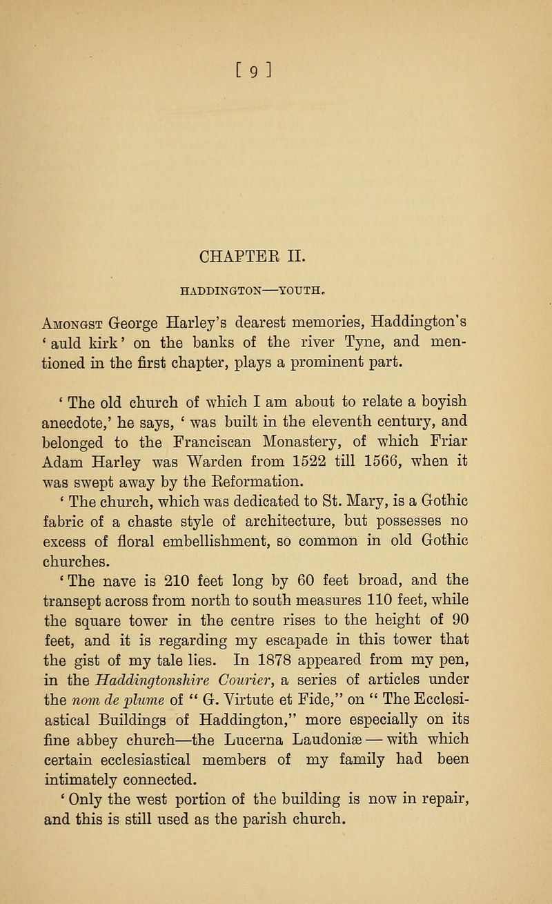 [9] CHAPTEE II. HADDINGTON YOUTH, Amongst George Harley's dearest memories, Haddington's ' auld kirk' on the banks of the river Tyne, and men- tioned in the first chapter, plays a prominent part. ' The old church of which I am about to relate a boyish anecdote,' he says, ' was built in the eleventh century, and belonged to the Franciscan Monastery, of which Friar Adam Harley was Warden from 1522 till 1566, when it was swept away by the Eeformation. ' The church, which was dedicated to St. Mary, is a Gothic fabric of a chaste style of architecture, but possesses no excess of floral embellishment, so common in old Gothic churches. ' The nave is 210 feet long by 60 feet broad, and the transept across from north to south measures 110 feet, while the square tower in the centre rises to the height of 90 feet, and it is regarding my escapade in this tower that the gist of my tale lies. In 1878 appeared from my pen, in the Haddingtonshire Courier, a series of articles under the noin de plume of  G. Virtute et Fide, on  The Ecclesi- astical Buildings of Haddington, more especially on its fine abbey church—the Lucerna Laudoniae — with which certain ecclesiastical members of my family had been intimately connected. ' Only the west portion of the building is now in repair, and this is still used as the parish church.
