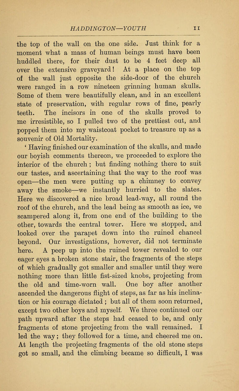 the top of the wall on the one side. Just thmk for a moment what a mass of human beings must have been huddled there, for their dust to be 4 feet deep all over the extensive graveyard! At a place on the top of the wall just opposite the side-door of the church were ranged in a row nineteen grinning human skulls. Some of them were beautifully clean, and in an excellent state of preservation, with regular rows of fine, pearly teeth. The incisors in one of the skulls proved to me irresistible, so I pulled two of the prettiest out, and popped them into my waistcoat pocket to treasure up as a souvenir of Old Mortality. ' Having finished our examination of the skulls, and made our boyish comments thereon, we proceeded to explore the interior of the church ; but finding nothing there to suit our tastes, and ascertaining that the way to the roof was open—the men were putting up a chimney to convey away the smoke—we instantly hurried to the slates. Here we discovered a nice broad lead-way, all round the roof of the church, and the lead being as smooth as ice, we scampered along it, from one end of the building to the other, towards the central tower. Here we stopped, and looked over the parapet down into the ruined chancel beyond. Our investigations, however, did not terminate here. A peep up into the ruined tower revealed to our eager eyes a broken stone stair, the fragments of the steps of which gradually got smaller and smaller until they were nothing more than little fist-sized knobs, projecting from the old and time-worn wall. One boy after another ascended the dangerous flight of steps, as far as his inclina- tion or his courage dictated ; but all of them soon returned, except two other boys and myself. We three continued our path upward after the steps had ceased to be, and only fragments of stone projecting from the wall remained. I led the way; they followed for a time, and cheered me on. At length the projecting fragments of the old stone steps got so small, and the climbing became so difficult, I was
