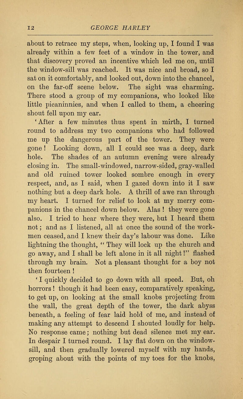 about to retrace my steps, when, looking up, I found I was already within a few feet of a window in the tower, and that discovery proved an incentive which led me on, until the window-sill was reached. It was nice and broad, so I sat on it comfortably, and looked out, down into the chancel, on the far-off scene below. The sight was charming. There stood a group of my companions, who looked like little picaninnies, and when I called to them, a cheering shout fell upon my ear. 'After a few minutes thus spent in mirth, I turned round to address my two companions who had followed me up the dangerous part of the tower. They were gone ! Looking down, all I could see was a deep, dark hole. The shades of an autumn evening were already closing in. The small-windowed, narrow-sided, gray-walled and old ruined tower looked sombre enough in every respect, and, as I said, when I gazed down into it I saw nothing but a deep dark hole. A thrill of awe ran through my heart. I turned for relief to look at my merry com- panions in the chancel down below. Alas ! they were gone also. I tried to hear where they were, but I heard them not; and as I listened, all at once the sound of the work- men ceased, and I knew their day's labour was done. Like lightning the thought,  They will lock up the church and go away, and I shall be left alone in it all night! flashed through my brain. Not a pleasant thought for a boy not then fourteen ! ' I quickly decided to go down with all speed. But, oh horrors! though it had been easy, comparatively speaking, to get up, on looking at the small knobs projecting from the wall, the great depth of the tower, the dark abyss beneath, a feeling of fear laid hold of me, and instead of making any attempt to descend I shouted loudly for help. No response came; nothing but dead silence met my ear. In despair I turned round. I lay flat down on the window- sill, and then gradually lowered myself with my hands, groping about with the points of my toes for the knobs.