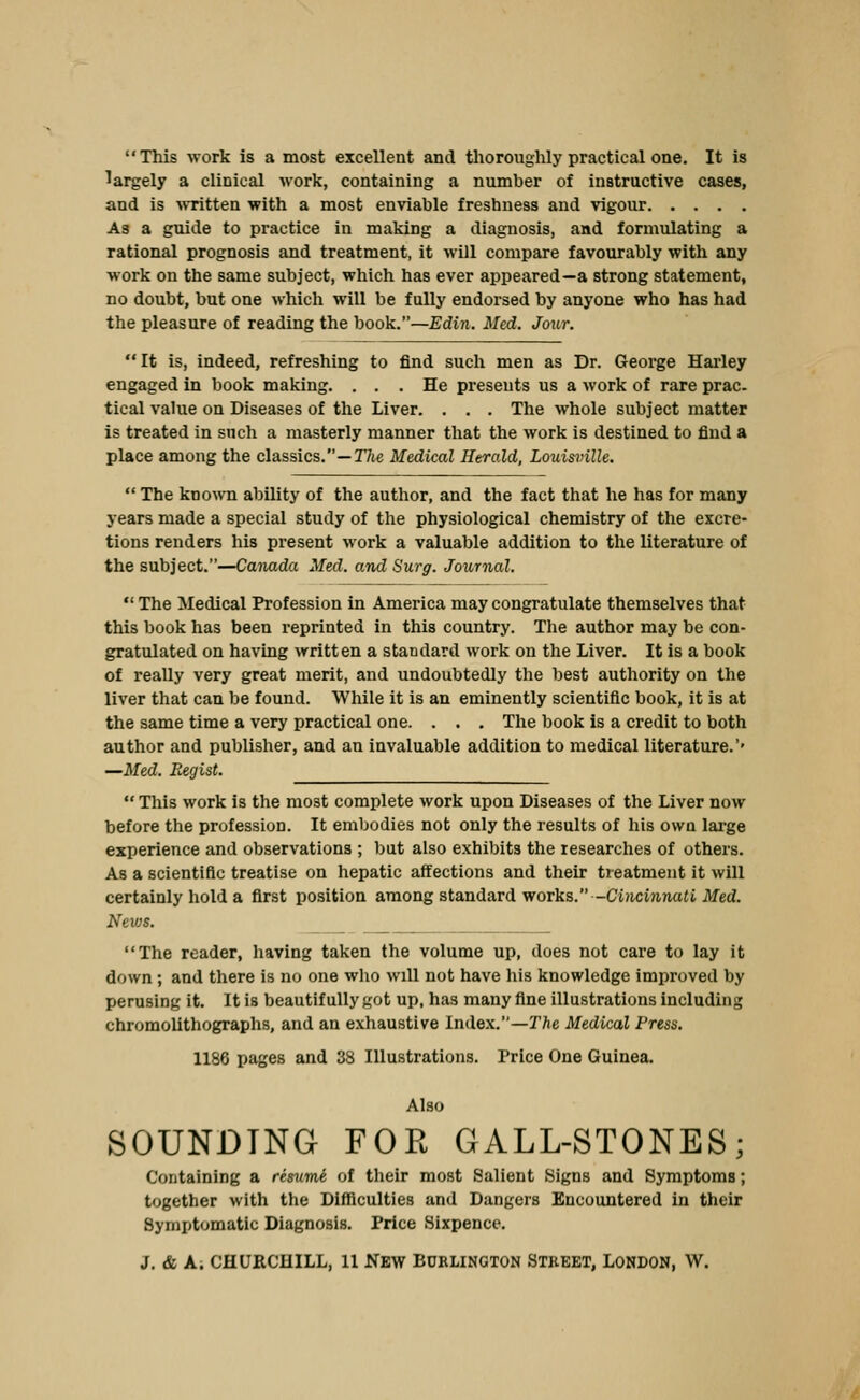This work is a most excellent and thorouglily practical one. It is largely a clinical work, containing a number of instructive cases, and is >vTitten with a most enviable freshness and vigour As a guide to practice in making a diagnosis, and formulating a rational prognosis and treatment, it will compare favourably with any ■work on the same subject, which has ever appeared—a strong statement, no doubt, but one which will be fully endorsed by anyone who has had the pleasure of reading the book.—Edin. Med. Jour. It is, indeed, refreshing to find such men as Dr. George Harley engaged in book making. ... He presents us a work of rare prac. tical value on Diseases of the Liver. . . . The whole subject matter is treated in such a masterly manner that the work is destined to find a place among the classics.—T/ie Medical Herald, Louisfinlle.  The knoAvn ability of the author, and the fact that he has for many years made a special study of the physiological chemistry of the excre- tions renders his present work a valuable addition to the literature of the subject.—Canada Med. and Surg, Journal,  The Medical Profession in America may congratulate themselves that this book has been reprinted in this country. Tlie author may be con- gratulated on having written a standard work on the Liver. It is a book of really very great merit, and undoubtedly the best authority on the liver that can be found. While it is an eminently scientific book, it is at the same time a very practical one. . . . The book is a credit to both author and publisher, and an invaluable addition to medical literature.'' —Med. Eegist.  This work is the most complete work upon Diseases of the Liver now before the profession. It embodies not only the results of his own lai-ge experience and observations ; but also exhibits the researches of others. As a scientific treatise on hepatic affections and their treatment it will certainly hold a first position among standard works.-Ci/icin,na<i ilfed. Nevjs. The reader, having taken the volume up, does not care to lay it down ; and there is no one who will not have his knowledge improved by perusing it. It is beautifully got up, has many fine illustrations including chromolithographs, and an exhaustive Index.—The Medical Press. 1186 pages and 38 Illustrations. Price One Guinea. Also SOUNDING FOE GALL-STONES; Containing a resume of their most Salient Signs and Symptoms; together with the Difficulties and Dangers Encountered in their Symptomatic Diagnosis. Price Sixpence. J. & Ai CflUKCHILL, 11 New BURLINGTON STREET, LONDON, W.