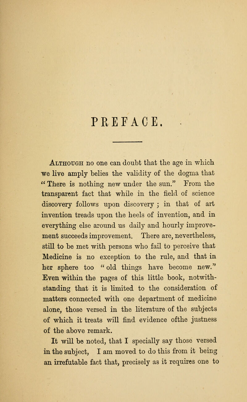 PREFACE. Although no one can doubt that the age in which we live amply belies the validity of the dogma that  There is nothing new under the sun. From the transparent fact that while in the field of science discovery follows upon discovery j in that of art invention treads upon the heels of invention, and in everything else around us daily and hourly improve- ment succeeds improvement. There are, nevertheless, still to be met with persons who fail to perceive that Medicine is no exception to the rule, and that in her sphere too  old things have become new. Even within the pages of this little book, notwith- standing that it is limited to the consideration of matters connected with one department of medicine alone, those versed in the literature of the subjects of which it treats will find evidence ofthe justness of the above remark. It will be noted, that I specially say those versed in the subject, I am moved to do this from it being an irrefutable fact that, precisely as it requires one to