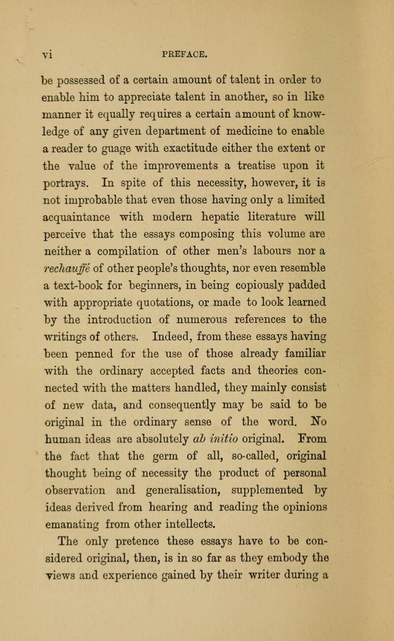 be possessed of a certain amount of talent in order to enable bim to appreciate talent in anotber, so in like manner it equally requires a certain amount of know- ledge of any given department of medicine to enable a reader to guage witb exactitude eitber tbe extent or tbe value of tbe improvements a treatise upon it portrays. In spite of tbis necessity, bowever, it is not improbable tbat even tbose baving only a limited acquaintance witb modern bepatic literature will perceive tbat tbe essays composing tbis volume are neitber a compilation of otber men's labours nor a rechauffe of otber people's tbougbts, nor even resemble a text-book for beginners, in being copiously padded witb appropriate quotations, or made to look learned by tbe introduction of numerous references to tbe writings of otbers. Indeed, from tbese essays baving been penned for tbe use of tbose already familiar witb tbe ordinary accepted facts and tbeories con- nected witb tbe matters bandied, tbey mainly consist of new data, and consequently may be said to be original in tbe ordinary sense of tbe word. No buman ideas are absolutely ah initio original. From tbe fact tbat tbe germ of all, so-called, original tbougbt being of necessity tbe product of personal observation and generalisation, supplemented by ideas derived from bearing and reading tbe opinions emanating from otber intellects. Tbe only pretence tbese essays bave to be con- sidered original, tben, is in so far as tbey embody tbe views and experience gained by tbeir writer during a