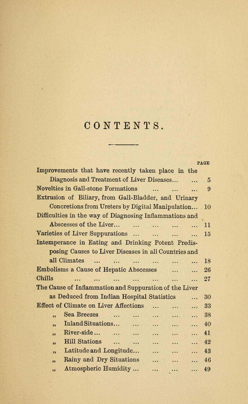 CONTENTS. PAGE Improvements that have recently taken place in the Diagnosis and Treatment of Liver Diseases 5 Novelties in Gall-stone Formations 9 Extrusion of Biliary, from Gall-Bladder, and Urinary Concretions from Ureters by Digital Manipulation... 10 Difficulties in the way of Diagnosing Inflammations and Abscesses of the Liver 11 Varieties of Liver Suppurations 15 Intemperance in Eating and Drinking Potent Predis- posing Causes to Liver Diseases in all Countries and aU Climates ... , 18 Embolisms a Cause of Hepatic Abscesses 26 Chills 27 The Cause of Inflammation and Suppuration of the Liver as Deduced from Indian Hospital Statistics ... 30 Effect of Climate on Liver Affections 33 Sea Breezes ... 38 Inland Situations 40 Kiver-side 41 Hill Stations 42 Latitude and Longitude... ... ... ... 43 Rainy and Dry Situations 46 Atmospheric Humidity 49