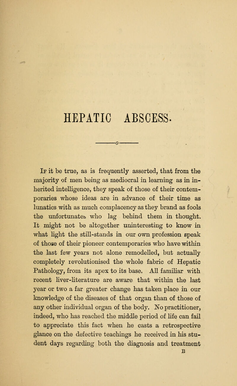 HEPATIC ABSCESS. If it be true, as is frequently asserted, that from the majority of men being as mediocral in learning as in in- herited intelligence, they speak of those of their contem- poraries whose ideas are in advance of their time as lunatics with as much complacency as they brand as fools the unfortunate!:, who lag behind them in thought. It might not be altogether uninteresting to know in what Hght the still-stands in our own profession speak of those of then- pioneer contemporaries who have within the last few years not alone remodelled, but actually completely revolutionised the whole fabric of Hepatic Pathology, from its apex to its base. All famOiar with recent hver-hterature are aware that within the last year or two a far greater change has taken place in our knowledge of the diseases of that organ than of those of any other mdividual organ of the body. No practitioner, indeed, who has reached the middle period of hfe can fail to appreciate this fact when he casts a retrospective glance on the defective teachings he received in his stu- dent days regarding both the diagnosis and treatment B