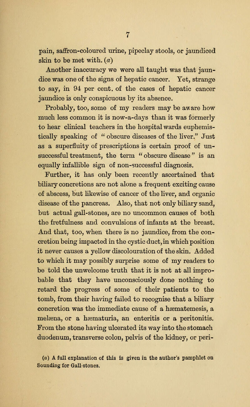 pain, saffron-coloured urine, pipeclay stools, or Jaundiced skin to be met with. («) Another inaccuracy we were aU taught was that jaun- dice was one of the signs of hepatic cancer. Yet, strange to say, in 94 per cent, of the cases of hepatic cancer jaundice is only conspicuous by its absence. Probably, too, some of my readers may be aware how much less common it is now-a-days than it was formerly to hear clinical teachers in the hospital wards euphemis- tically speaking of  obscure diseases of the hver. Just as a superfluity of prescriptions is certain proof of un- successful treatment, the term  obscure disease is an equally infallible sign of non-successful diagnosis. Further, it has only been recently ascertained that biliary concretions are not alone a frequent exciting cause of abscess, but hkewise of cancer of the liver, and organic disease of the pancreas. Also, that not only biliary sand, but actual gall-stones, are no uncommon causes of both the fretfulness and convulsions of infants at the breast. And that, too, when there is no jaundice, from the con- cretion being impacted in the cystic duct, in which position it never causes a yellow discolouration of the skin. Added to which it may possibly surprise some of my readers to be told the unwelcome truth that it is not at all impro- bable that they have unconsciously done nothing to retard the progress of some of their patients to the tomb, from their having failed to recognise that a biUary concretion was the immediate cause of a hsematemesis, a melsena, or a haematuria, an enteritis or a peritonitis. From the stone having ulcerated its way into the stomach duodenum, transverse colon, pelvis of the kidney, or peri- Co) A full explanation of this is given in the author's pamphlet on Sounding for Gall-stones.