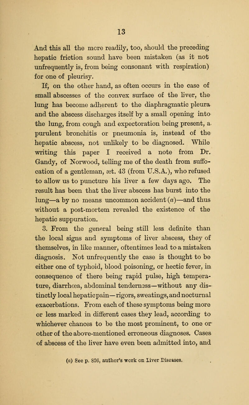 And this all the more readily, too, should the preceding hepatic friction sound have been mistaken (as it not unfrequently is, from being consonant with respiration) for one of pleurisy. If, on the other hand, as often occurs in the case of small abscesses of the convex surface of the liver, the lung has become adherent to the diaphragmatic pleura and the abscess discharges itself by a small opening into the lung, from cough and expectoration being present, a. purulent bronchitis or pneumonia is, instead of the hepatic abscess, not unhkely to be diagnosed. While writing this paper I received a note from Dr. Gandy, of Norwood, teUing me of the death from suffo- cation of a gentleman, eet. 43 (from U.S.A.), who refused to allow us to puncture his liver a few days ago. The result has been that the liver abscess has burst into the lung—a by no means uncommon accident {a)—and thus without a post-mortem revealed the existence of the hepatic suppuration. 3. From the general being still less definite than the local signs and symptoms of liver abscess, they of themselves, in Hke manner, oftentimes lead to a mistaken diagnosis. Not unfrequently the case is thought to b& either one of typhoid, blood poisoning, or hectic fever, in consequence of there being rapid pulse, high tempera- ture, diarrhoea, abdominal tendem3ss—without any dis- tinctly local hepatic pain—rigors, sweatings, and nocturnal exacerbations. From each of these symptoms being more or less marked in different cases they lead, according to whichever chances to be the most prominent, to one or other of the above-mentioned erroneous diagnoses. Cases of abscess of the liver have even been admitted into, and (o) See p. 826, author's work on liver Diseases,