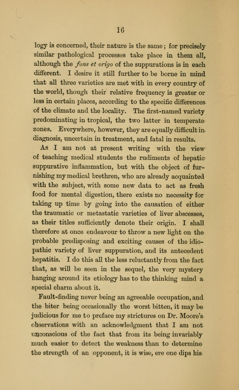 logy is concerned, tlieir nature is the same; for precisely similar pathological processes take place in them aU, although the fans et origo of the suppurations is in each different. I desire it still further to be borne in mind that aU three varieties are met with in every country of the world, though their relative frequency is greater or less in certain places, according to the specific differences- of the climate and the locality. The first-named variety predominating in tropical, the two latter in temperate zones. Everywhere, however, they are equally difficult in. diagnosis, uncertain in treatment, and fatal in results. As I am not at present writing with the view of teaching medical students the rudiments of hepatic^ suppurative inflammation, but with the object of fur- nishing my medical brethren, who are already acquainted with the subject, with some new data to act as fresh food for mental digestion, there exists no necessity for taking up time by going into the causation of either the traumatic or metastatic varieties of hver abscesses^ as their titles sufficiently denote their origin. I shall therefore at once endeavour to throw a new hght on the probable predisposing and exciting causes of the idio- pathic variety of liver suppuration, and its antecedent hepatitis. I do this all the less reluctantly from the fact that, as will be seen in the sequel, the very mystery hanging around its etiology has to the thinking mind a special charm about it. Fault-finding never being an agreeable occupation, and the biter being occasionally the worst bitten, it may be judicious for me to preface my strictures on Dr. Moore's observations with an acknowledgment that I am not unconscious of the fact that from its being invariably much easier to detect the weakness than to determine the strength of an opponent, it is wise, ere one dips his