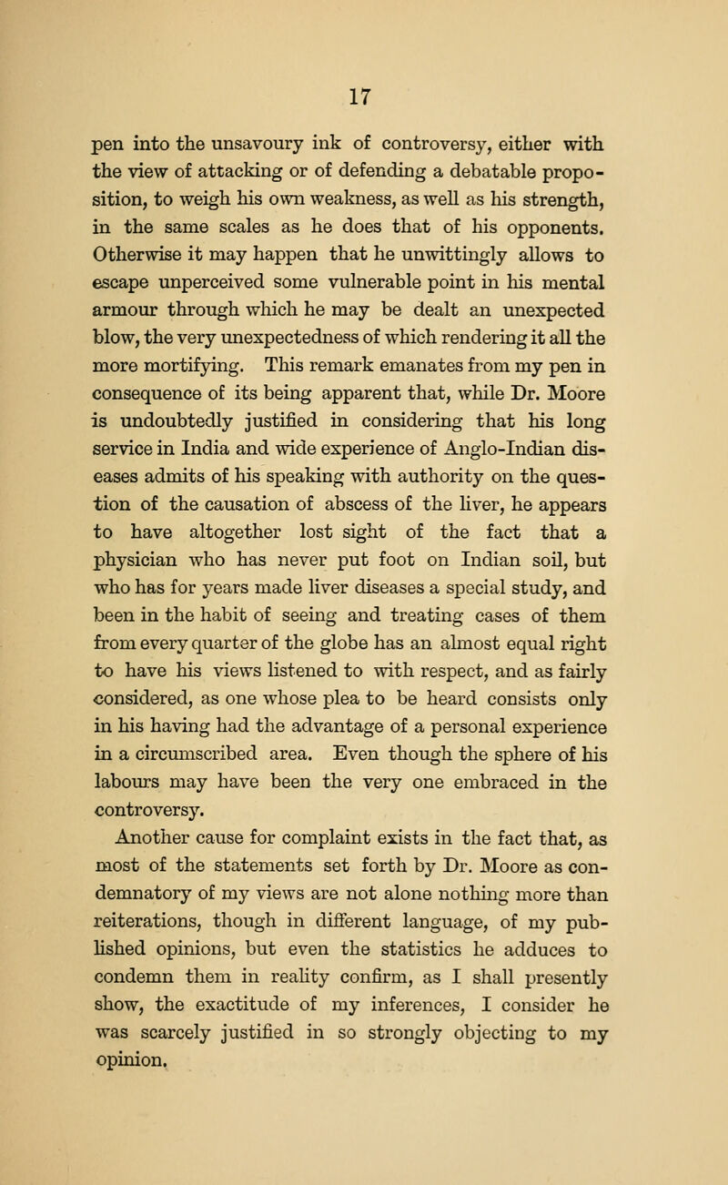 pen into the unsavoury ink of controversy, either with the view of attacking or of defending a debatable propo- sition, to weigh his own weakness, as well as his strength, in the same scales as he does that of his opponents. Otherwise it may happen that he unwittingly allows to escape unperceived some vulnerable point in his mental armour through which he may be dealt an unexpected blow, the very unexpectedness of which rendering it all the more mortifying. This remark emanates from my pen in consequence of its being apparent that, while Dr. Moore is undoubtedly justified in considering that his long service in India and wide experience of Anglo-Indian dis- eases admits of his speaking with authority on the ques- tion of the causation of abscess of the liver, he appears to have altogether lost sight of the fact that a physician who has never put foot on Indian soil, but who has for years made liver diseases a special study, and been in the habit of seeing and treating cases of them from every quarter of the globe has an almost equal right to have his views listened to with respect, and as fairly considered, as one whose plea to be heard consists only in his having had the advantage of a personal experience in a circmnscribed area. Even though the sphere of his labours may have been the very one embraced in the controversy. Another cause for complaint exists in the fact that, as most of the statements set forth by Dr. Moore as con- demnatory of my views are not alone nothing more than reiterations, though in different language, of my pub- hshed opinions, but even the statistics he adduces to condemn them in reahty confirm, as I shall presently show, the exactitude of my inferences, I consider he was scarcely justified in so strongly objecting to my opinion.