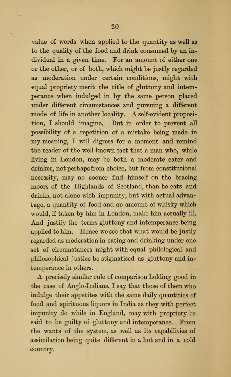 value of words when applied to the quantity as well as to the quality of the food and drink consumed by an in- dividual in a given time. For an amomit of either one or the other, or of both, which might be justly regarded as moderation under certain conditions, might with equal propriety merit the title of gluttony and intem- perance when indulged in by the same person placed under difierent circumstances and pursuing a different mode of life in another locality. A self-evident proposi- tion, I should imagine. But in order to prevent all possibility of a repetition of a mistake being made in my meaning, I will digress for a moment and remind the reader of the well-known fact that a man who, while hving in London, may be both a moderate eater and drinker, not perhaps from choice, but from constitutional necessity, may no sooner find himself on the bracing moors of the Highlands of Scotland, than he eats and drinks, not alone with impunity, but with actual advan- tage, a quantity of food and an amount of whisky which would, if taken by him in London, make him actually ill. And justify the terms gluttony and intemperance being apphed to him. Hence we see that what would be justly regarded as moderation in eating and drinking under one set of circumstances might with equal philological and philosophical justice be stigmatised as gluttony and in- temperance in others. A precisely similar rule of comparison holding good in the case of Anglo-Indians, I say that those of them who indulge their appetites with the same daily quantities of food and spirituous liquors in India as they with perfect impunity do while in England, may with propriety be said to be guilty of gluttony and intemperance. From the wants of the system, as well as its capabihties of assimilation being quite different in a hot and in a cold countiy.