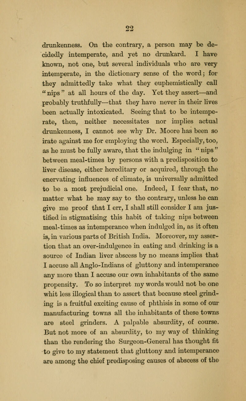 drunkenness. On the contrarj^, a person may be de- cidedly intemperate, and yet no drunkard. I have known, not one, but several individuals who are very intemperate, in the dictionary sense of the word; for they admittedly take what they euphemistically call  nips  at all hours of the day. Yet they assert—and probably truthfully—that they have never in their lives been actually intoxicated. Seeing that to be intempe- rate, then, neither necessitates nor implies actual drunkenness, I cannot see why Dr. Moore has been so irate against me for employing the word. Especially, too, as he must be fully aware, that the indulging in  nips  between meal-times by persons with a predisposition to liver disease, either hereditary or acquu^ed, through the enervating influences of chmate, is universally admitted to be a most prejudicial one. Indeed, I fear that, no matter what he may say to the contrary, unless he can give me proof that I err, I shall still consider I am jus- tified in stigmatising this habit of taking nips between meal-times as intemperance when indulged in, as it often is, in various parts of British India. Moreover, my asser- tion that an over-indulgence in eating and drinking is a source of Indian liver abscess by no means implies that I accuse all Anglo-Indians of gluttony and intemperance any more than I accuse our own inhabitants of the same propensity. To so interpret my words would not be one whit less illogical than to assert that because steel grind- ing is a fruitful exciting cause of phthisis in some of our manufacturing towns all the inhabitants of these towns are steel grinders. A palpable absurdity, of course. But not more of an absurdity, to my way of thinking than the rendering the Surgeon-General has thought fit to give to my statement that gluttony and intemperance are among the chief predisposing causes of abscess of the