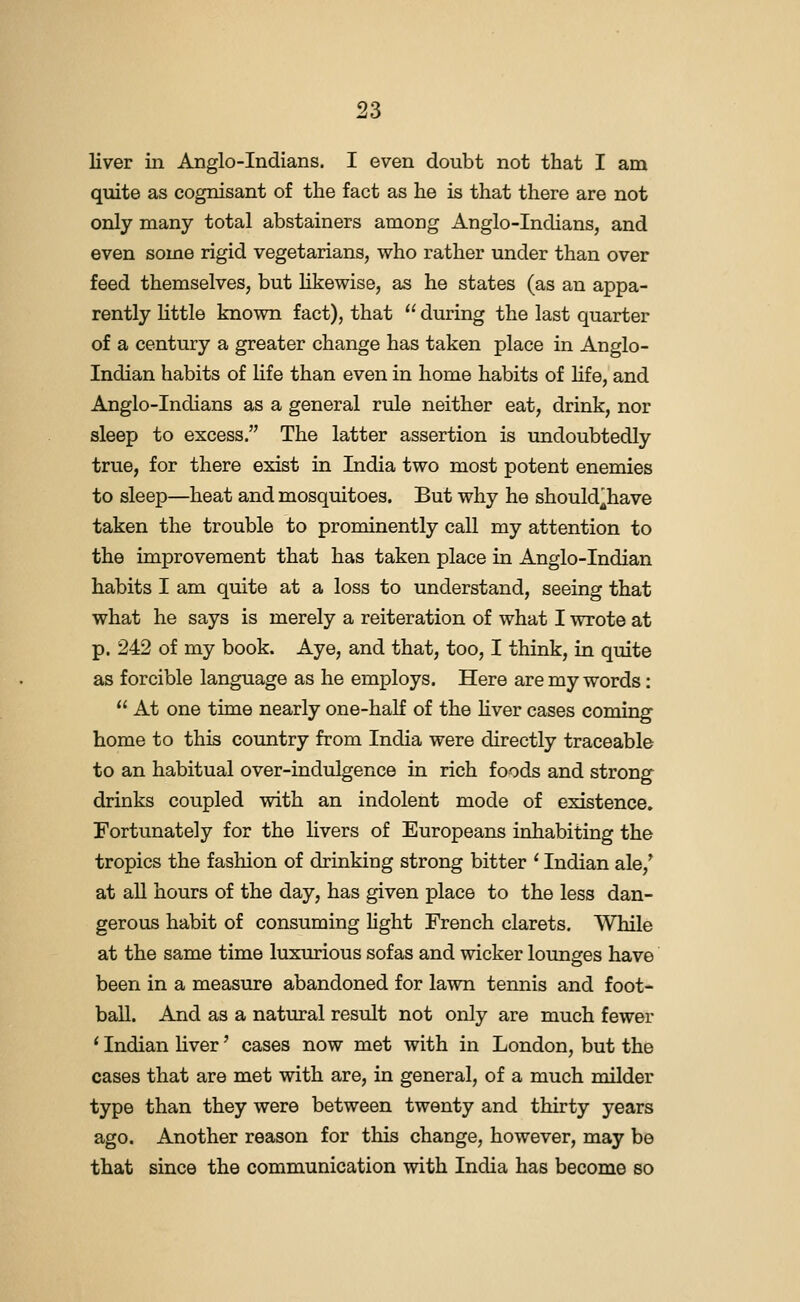 liver in Anglo-Indians. I even doubt not that I am quite as cognisant of the fact as he is that there are not only many total abstainers among Anglo-Indians, and even some rigid vegetarians, who rather under than over feed themselves, but likewise, as he states (as an appa- rently little known fact), that  during the last quarter of a century a greater change has taken place in Anglo- Indian habits of life than even in home habits of hfe, and Anglo-Indians as a general rule neither eat, drink, nor sleep to excess. The latter assertion is undoubtedly true, for there exist in India two most potent enemies to sleep—heat and mosquitoes. But why he should^have taken the trouble to prominently call my attention to the improvement that has taken place in Anglo-Indian habits I am quite at a loss to understand, seeing that what he says is merely a reiteration of what I wrote at p. 242 of my book. Aye, and that, too, I think, in quite as forcible language as he employs. Here are my words:  At one time nearly one-half of the Hver cases coming home to this country from India were directly traceable to an habitual over-indulgence in rich foods and strong drinks coupled with an indolent mode of existence. Fortunately for the livers of Europeans inhabiting the tropics the fashion of drinking strong bitter ' Indian ale,* at all hours of the day, has given place to the less dan- gerous habit of consuming light French clarets. While at the same time luxurious sofas and wicker lounges have been in a measure abandoned for lawn tennis and foot- ball. And as a natural result not only are much fewer ' Indian hver' cases now met with in London, but the cases that are met with are, in general, of a much milder type than they were between twenty and thirty years ago. Another reason for this change, however, may be that since the communication with India has become so