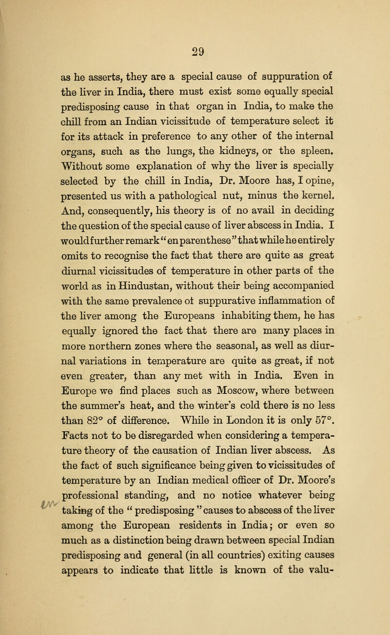 lAV as he asserts, they are a special cause of suppuration of the liver in India, there must exist some equally special predisposing cause in that organ in India, to make the chill from an Indian vicissitude of temperature select it for its attack in preference to any other of the internal organs, such as the lungs, the kidneys, or the spleen. Without some explanation of why the hver is specially selected by the chiU in India, Dr. Moore has, I opine, presented us with a pathological nut, minus the kernel. And, consequently, his theory is of no avail in deciding the question of the special cause of hver abscess in India. I would further remark  en parenthese  that while he entirely omits to recognise the fact that there are quite as great diurnal vicissitudes of temperature in other parts of the world as in Hindustan, without their being accompanied with the same prevalence ot suppurative inflammation of the hver among the Europeans inhabiting them, he has equally ignored the fact that there are many places in more northern zones where the seasonal, as well as diur- nal variations in temperature are quite as great, if not even greater, than any met with in India. Even in Europe we find places such as Moscow, where between the summer's heat, and the winter's cold there is no less than 82^ of difference. While in London it is only 57°. Facts not to be disregarded when considering a tempera- ture theory of the causation of Indian Hver abscess. As the fact of such significance being given to vicissitudes of temperature by an Indian medical officer of Dr. Moore's professional standing, and no notice whatever being taking of the  predisposing  causes to abscess of the Hver among the European residents in India; or even so much as a distinction being drawn between special Indian predisposing and general (in all countries) exiting causes appears to indicate that httle is known of the valu-