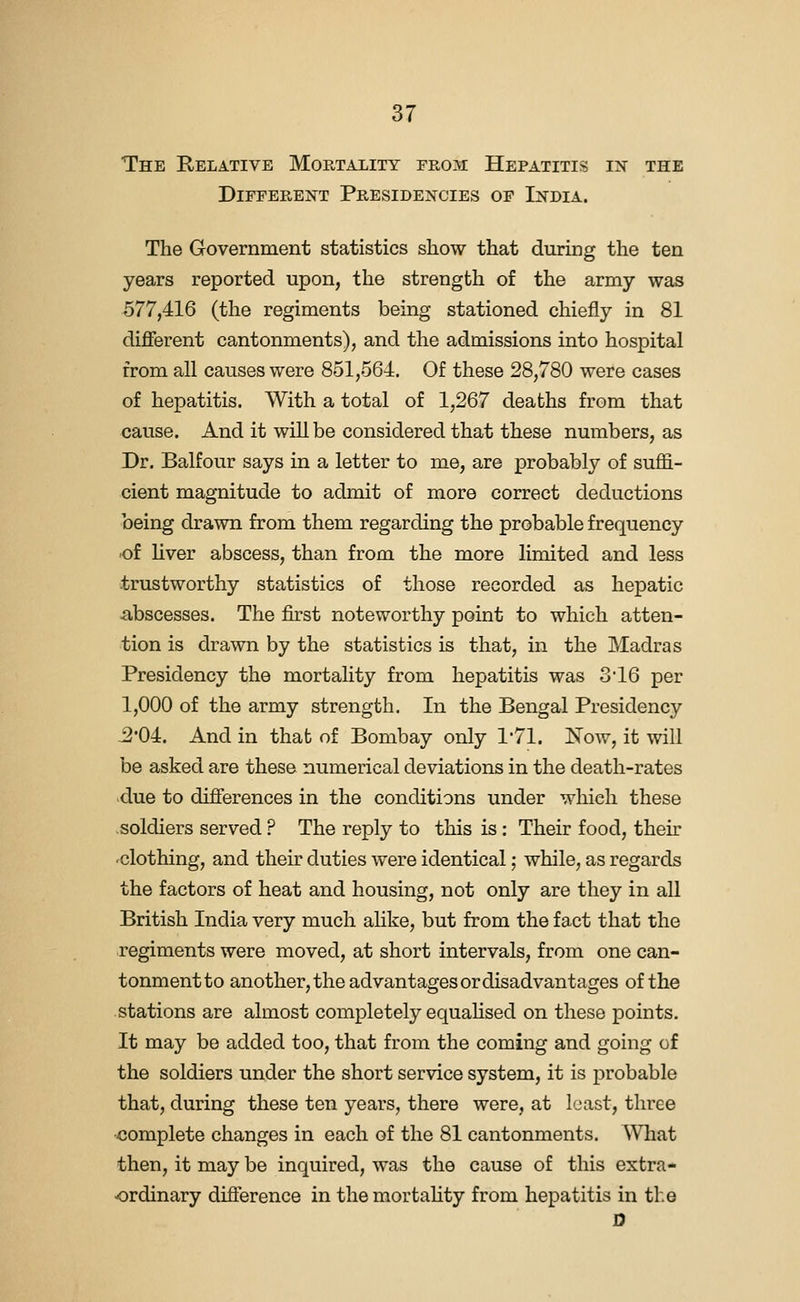 The Relative Mortality from Hepatitis in the Different Presidencies op India. The Government statistics show that during the ten years reported upon, the strength of the army was 577,416 (the regiments being stationed chiefly in 81 different cantonments), and the admissions into hospital from all causes were 851,564. Of these 28,780 were cases of hepatitis. With a total of 1,267 deaths from that cause. And it will be considered that these numbers, as Dr. Balfour says in a letter to me, are probably of suffi- cient magnitude to admit of more correct deductions being drawn from them regarding the probable frequency -of liver abscess, than from the more limited and less trustworthy statistics of those recorded as hepatic abscesses. The first noteworthy point to which atten- tion is drawn by the statistics is that, in the Madras Presidency the mortality from hepatitis was 3 16 per 1,000 of the army strength. In the Bengal Presidency ^•04. And in that of Bombay only 1'71. Now, it will be asked are these numerical deviations in the death-rates due to differences in the conditions under which these soldiers served ? The reply to this is: Their food, their -clothing, and their duties were identical; while, as regards the factors of heat and housing, not only are they in all British India very much ahke, but from the fact that the regiments were moved, at short intervals, from one can- tonment to another, the advantages or disadvantages of the stations are almost completely equahsed on these points. It may be added too, that from the coming and going of the soldiers under the short service system, it is probable that, during these ten years, there were, at least, three complete changes in each of the 81 cantonments. What then, it may be inquired, was the cause of this extra- ordinary difference in themortahty from hepatitis in the D