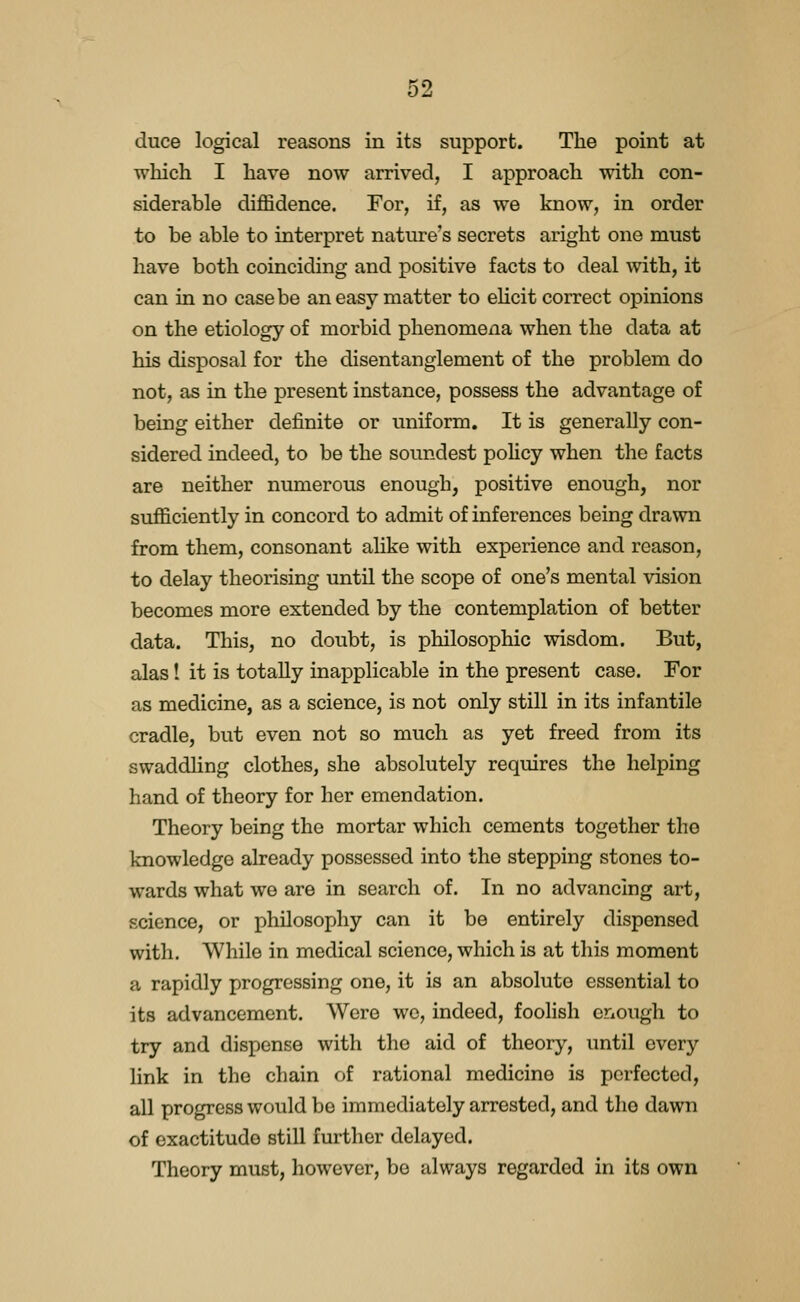 duce logical reasons in its support. The point at which I have now arrived, I approach with con- siderable diffidence. For, if, as we know, in order to be able to interpret nature's secrets aright one must have both coinciding and positive facts to deal with, it can in no case be an easy matter to eHcit correct opinions on the etiology of morbid phenomena when the data at his disposal for the disentanglement of the problem do not, as in the present instance, possess the advantage of being either definite or uniform. It is generally con- sidered indeed, to be the soundest pohcy when the facts are neither numerous enough, positive enough, nor sufficiently in concord to admit of inferences being drawn from them, consonant alike with experience and reason, to delay theorising until the scope of one's mental vision becomes more extended by the contemplation of better data. This, no doubt, is philosophic wisdom. But, alas! it is totally inapplicable in the present case. For as medicine, as a science, is not only still in its infantile cradle, but even not so much as yet freed from its swaddUng clothes, she absolutely requires the helping hand of theory for her emendation. Theory being the mortar which cements together the knowledge already possessed into the stepping stones to- wards what we are in search of. In no advancing art, science, or philosophy can it be entirely dispensed with. While in medical science, which is at this moment a rapidly progressing one, it is an absolute essential to its advancement. Were we, indeed, foolish criough to try and dispense with the aid of theory, until every link in the chain of rational medicine is perfected, all progress would be immediately arrested, and the dawn of exactitude still further delayed. Theory must, however, be always regarded in its own