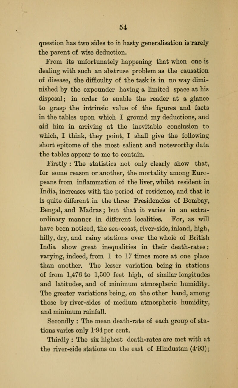 question has two sides to it hasty generalisation is rarely the parent of wise deduction. From its unfortunately happening that when one is dealing with such an abstruse problem as the causation of disease, the difficulty of the task is in no way dimi- nished by the expoimder having a limited space at his disposal; in order to enable the reader at a glance to grasp the intrinsic value of the figures and facts in the tables upon which I ground my deductions, and aid him in arriving at the inevitable conclusion to which, I think, they point, I shall give the following short epitome of the most sahent and noteworthy data the tables appear to me to contain. Firstly : The statistics not only clearly show that, for some reason or another, the mortaUty among Euro- peans from inflammation of the Hver, whilst resident in India, increases with the period of residence, and that it is quite different in the three Presidencies of Bombay, Bengal, and Madras; but that it varies in an extra- ordinary manner in different localities. For, as will have been noticed, the sea-coast, river-side, inland, high, hilly, dry, and rainy stations over the whole of British India show great inequahties in their death-rates; varying, indeed, from 1 to 17 times more at one place than another. The lesser variation being in stations of from 1,476 to 1,500 feet high, of similar longitudes and latitudes, and of minimum atmospheric humidity. The greater variations being, on the other hand, among those by river-sides of medium atmospheric humidity, and minimum rainfall. Secondly : The mean death-rate of each group of sta- tions varies only 1*94 per cent. Thirdly : The six highest death-rates are met with at the river-side stations on the east of Hindustan (493);