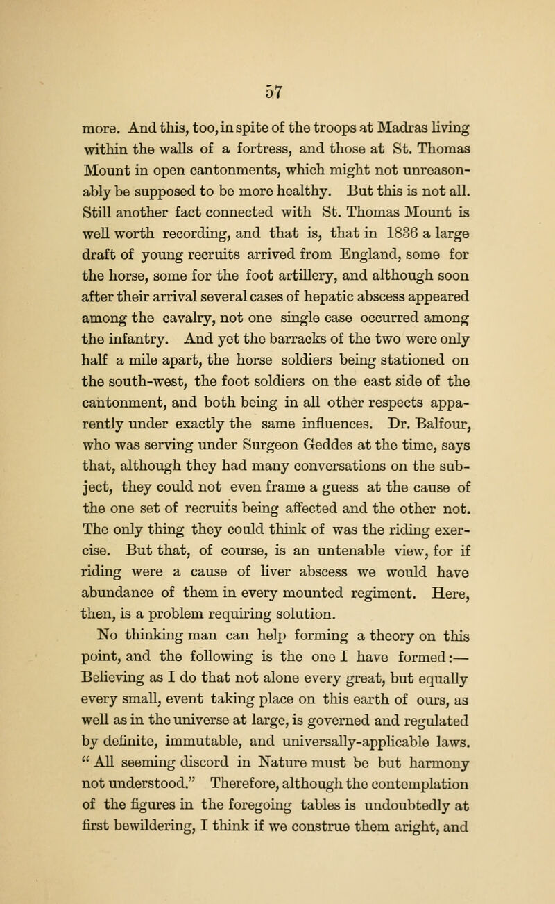 more. And this, too, ia spite of the troops at Madras living within the walls of a fortress, and those at St. Thomas Mount in open cantonments, which might not mireason- ably be supposed to be more healthy. But this is not all. Still another fact connected with St. Thomas Mount is well worth recording, and that is, that in 1836 a large draft of young recruits arrived from England, some for the horse, some for the foot artillery, and although soon after their arrival several cases of hepatic abscess appeared among the cavalry, not one single case occurred among the infantry. And yet the barracks of the two were only haK a mile apart, the horse soldiers being stationed on the south-west, the foot soldiers on the east side of the cantonment, and both being in all other respects appa- rently under exactly the same influences. Dr. Balfour, who was serving under Surgeon Geddes at the time, says that, although they had many conversations on the sub- ject, they could not even frame a guess at the cause of the one set of recruits being affected and the other not. The only thing they could think of was the riding exer- cise. But that, of course, is an untenable view, for if riding were a cause of hver abscess we would have abundance of them in every mounted regiment. Here, then, is a problem requiring solution. No thinking man can help forming a theory on this point, and the following is the one I have formed:— Believing as I do that not alone every great, but equally every small, event taking place on this earth of ours, as well as in the universe at large, is governed and regulated by definite, immutable, and universally-apphcable laws.  All seeming discord in Nature must be but harmony not understood. Therefore, although the contemplation of the figures in the foregoing tables is undoubtedly at first bewildering, I think if we construe them aright, and