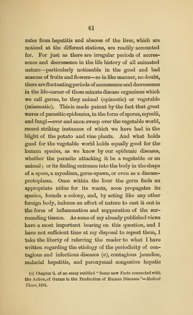 rates from hepatitis and abscess of the liver, which are noticed at the different stations, are readily accounted for. For just as there are irregular periods of accres- sence and decressence in the hfe history of all animated nature—particularly noticeable in the good and bad seasons of fruits and flowers—so in like manner, no doubt, there are fluctuating periods of accressence and decressence in the hfe-career of those minute disease organisms which we call germs, be they animal (epizootic) or vegetable (miasmatic). This is made patent by the fact that great waves of parasitic epidemics, in the form of spores, mycelii, and fungi—ever and anon sweep over the vegetable world, recent striking instances of which we have had in the blight of the potato and vine plants. And what holds good for the vegetable world holds equally good for the human species, as we know by our epidemic diseases, whether the parasite attacking it be a vegetable or an animal; or its finding entrance into the body in the shape of a spore, a mycelium, germ-spawn, or even as a disease- protoplasm. Once within the hver the germ finds an appropriate nidus for its wants, soon propagates its species, founds a colony, and, by acting like any other foreign body, induces an efibrt of nature to cast it out in the form of inflammation and suppuration of the sur- rounding tissues. As some of my already published views have a most important bearing on tliis question, and I have not sufficient time at my disposal to repeat them, I take the hberty of referring the reader to what I have written regarding the etiology of the periodicity of con- tagious and infectious diseases (a), contagious jaundice, malarial hepatitis, and paroxysmal congestive hepatic (t) Chapter ii. of an essay entitled  Some new facts connected with the Action,of Germs in the Production of Human Diseases.—Medical Times, 18S1.