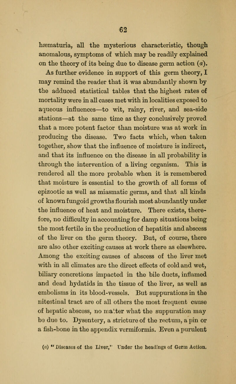 h^ematuria, all the mysterious characteristic, though anomalous, sjTnptoms of which may be readily explained on the theory of its being due to disease germ action (a). As further evidence in support of this germ theory, I may remind the reader that it was abundantly shown by the adduced statistical tables that the highest rates of mortahty were in all cases met with in locahties exposed to aqueous influences—to wit, rainy, river, and sea-side stations—at the same time as they conclusively proved that a more potent factor than moisture was at work in producing the disease. Two facts which, when taken together, show that the influence of moisture is indirect, and that its influence on the disease in all probability is through the intervention of a Hving organism. This is rendered all the more probable when it is remembered that moisture is essential to the growth of all forms of epizootic as well as miasmatic germs, and that all kinds of known fungoid growths flourish most abundantly under the influence of heat and moisture. There exists, there- fore, no difliculty in accounting for damp situations being the most fertile in the production of hepatitis and abscess of the Uver on the germ theory. But, of course, there are also other exciting causes at work there as elsewhere. Among the exciting causes of abscess of the liver met with in all cUmates are the direct efiects of cold and wet, biliary concretions impacted in the bile ducts, inflamed and dead hydatids in the tissue of the liver, as well as embolisms in its blood-vessels. But suppurations in the nitestinal tract are of all others the most frequent cause of hepatic abscess, no matter what the suppuration may be due to. Dysentery, a stricture of the rectum, a pin or a fish-bone in the appendix verraiformis. Even a purulent (a)  Diseases of the Liver, Vnder the headings of Germ Action.