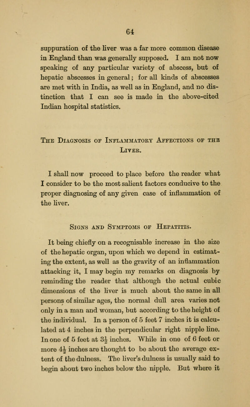 suppuration of the liver was a far more common disease in England than was generally supposed. I am not now speaking of any particular variety of abscess, but of hepatic abscesses in general; for all kinds of abscesses are met with in India, as well as in England, and no dis- tinction that I can see is made in the above-cited Indian hospital statistics. The Diagnosis of Inflammatory Affections of thb Liver. I shall now proceed to place before the reader what I consider to be the most salient factors conducive to the proper diagnosing of any given case of inflammation of the Uver. Signs and Symptoms of Hepatitis. It being chiefly on a recognisable increase in the size of the hepatic organ, upon which we depend in estimat- ing the extent, as well as the gravity of an inflammation attacking it, I may begin my remarks on diagnosis by reminding the reader that although the actual cubic dimensions of the hver is much about the same in all persons of similar ages, the normal dull area varies not only in a man and woman, but according to the height of the individual. In a person of 5 feet 7 inches it is calcu- lated at 4 inches in the perpendicular right nipple line. In one of 5 feet at 3^ inches. While in one of 6 feet or more 4^ inches are thought to be about the average ex- tent of the dulncss. The liver's dulnoss is usually said to begin about two inches l^olow the nipple. But whore it