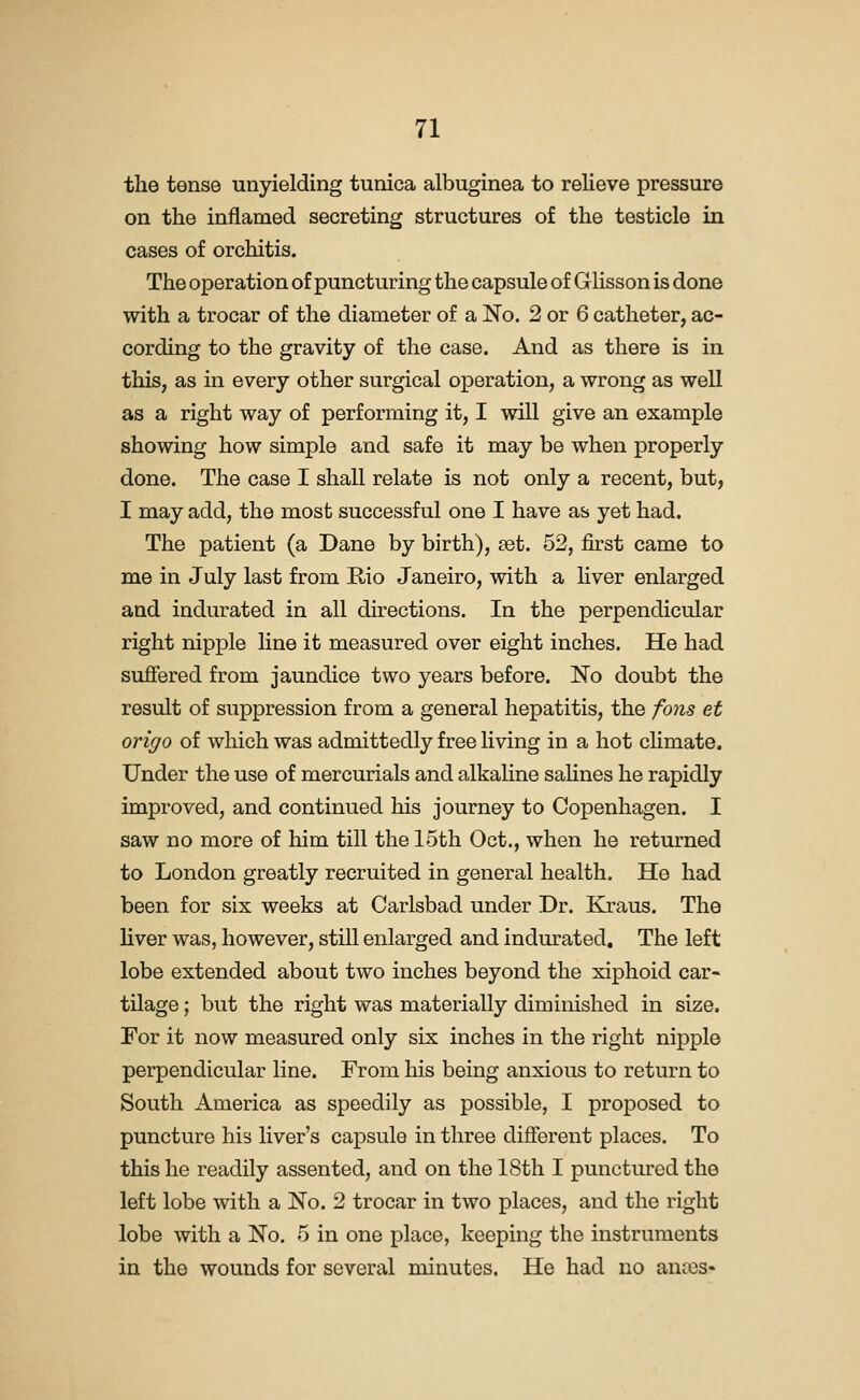 the tense unyielding tunica albuginea to relieve pressure on the inflamed secreting structures of the testicle in cases of orchitis. The operation of puncturing the capsule of Glisson is done with a trocar of the diameter of a No. 2 or 6 catheter, ac- cording to the gravity of the case. And as there is in this, as in every other surgical ojperation, a wrong as well as a right way of performing it, I will give an example showing how simple and safe it may be when properly done. The case I shall relate is not only a recent, but, I may add, the most successful one I have as yet had. The patient (a Dane by birth), set. 52, first came to me in July last from Rio Janeiro, with a liver enlarged and indurated in all directions. In the perpendicular right nipple line it measured over eight inches. He had sufiered from jaundice two years before. No doubt the result of suppression from a general hepatitis, the fons et origo of which was admittedly free living in a hot chmate. Under the use of mercurials and alkaline salines he rapidly improved, and continued his journey to Copenhagen. I saw no more of him till the 15th Oct., when he returned to London greatly recruited in general health. He had been for six weeks at Carlsbad under Dr. Kraus. The liver was, however, still enlarged and indurated. The left lobe extended about two inches beyond the xiphoid car- tilage ; but the right was materially diminished in size. For it now measured only six inches in the right nipple perpendicular line. From his being anxious to return to South America as speedily as possible, I proposed to puncture his liver's capsule in three different places. To this he readily assented, and on the 18th I punctured the left lobe with a No. 2 trocar in two places, and the right lobe with a No. 5 in one place, keeping the instruments in the wounds for several minutes. He had no antes*